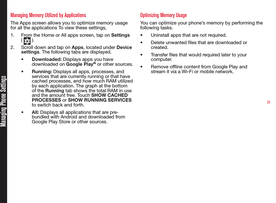 26Managing Phone SettingsManaging Memory Utilized by ApplicationsThe Apps screen allows you to optimize memory usage  for all the applications To view these settings,1.  From the Home or All apps screen, tap on Settings (   ).2.  Scroll down and tap on Apps, located under Device settings. The following tabs are displayed.•  Downloaded: Displays apps you have downloaded on Google Play™ or other sources.•  Running: Displays all apps, processes, and services that are currently running or that have cached processes, and how much RAM utilized by each application. The graph at the bottom of the Running tab shows the total RAM in use and the amount free. Touch SHOW CACHED PROCESSES or SHOW RUNNING SERVICES to switch back and forth.•  All: Displays all applications that are pre-bundled with Android and downloaded from Google Play Store or other sources.Optimizing Memory UsageYou can optimize your phone’s memory by performing the following tasks.•  Uninstall apps that are not required.•  Delete unwanted les that are downloaded or created.•  Transfer les that would required later to your computer.•  Remove ofine content from Google Play and stream it via a Wi-Fi or mobile network.