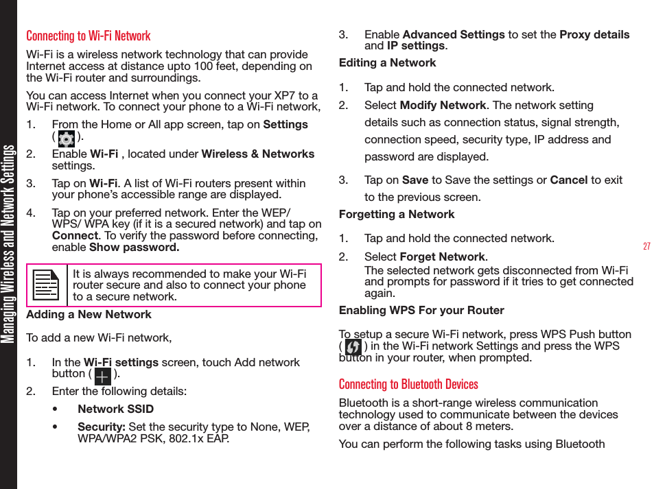 27Managing Wireless and Network SettingsConnecting to Wi-Fi NetworkWi-Fi is a wireless network technology that can provide Internet access at distance upto 100 feet, depending on the Wi-Fi router and surroundings.You can access Internet when you connect your XP7 to a Wi-Fi network. To connect your phone to a Wi-Fi network,1.  From the Home or All app screen, tap on Settings (   ).2.  Enable Wi-Fi , located under Wireless &amp; Networks settings.3.  Tap on Wi-Fi. A list of Wi-Fi routers present within your phone’s accessible range are displayed.4.  Tap on your preferred network. Enter the WEP/WPS/ WPA key (if it is a secured network) and tap on Connect. To verify the password before connecting, enable Show password.It is always recommended to make your Wi-Firouter secure and also to connect your phoneto a secure network. Adding a New NetworkTo add a new Wi-Fi network,1.  In the Wi-Fi settings screen, touch Add network button (   ).2.  Enter the following details:•  Network SSID•  Security: Set the security type to None, WEP, WPA/WPA2 PSK, 802.1x EAP.3.  Enable Advanced Settings to set the Proxy details and IP settings.Editing a Network1.  Tap and hold the connected network.2.  Select Modify Network. The network setting details such as connection status, signal strength, connection speed, security type, IP address and password are displayed.3.  Tap on Save to Save the settings or Cancel to exit to the previous screen.Forgetting a Network1.  Tap and hold the connected network.2.  Select Forget Network. The selected network gets disconnected from Wi-Fi and prompts for password if it tries to get connected again.Enabling WPS For your Router To setup a secure Wi-Fi network, press WPS Push button (   ) in the Wi-Fi network Settings and press the WPS button in your router, when prompted.Connecting to Bluetooth DevicesBluetooth is a short-range wireless communication technology used to communicate between the devices over a distance of about 8 meters.You can perform the following tasks using Bluetooth 