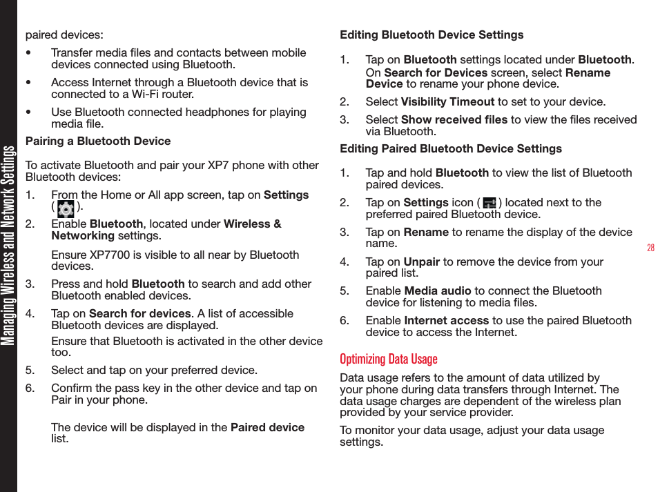 28Managing Wireless and Network Settingspaired devices: •  Transfer media les and contacts between mobile devices connected using Bluetooth.•  Access Internet through a Bluetooth device that is connected to a Wi-Fi router.•  Use Bluetooth connected headphones for playing media le.Pairing a Bluetooth DeviceTo activate Bluetooth and pair your XP7 phone with other Bluetooth devices:1.  From the Home or All app screen, tap on Settings (   ). 2.  Enable Bluetooth, located under Wireless &amp; Networking settings.Ensure XP7700 is visible to all near by Bluetooth devices.3.  Press and hold Bluetooth to search and add other Bluetooth enabled devices.4.  Tap on Search for devices. A list of accessible Bluetooth devices are displayed.Ensure that Bluetooth is activated in the other device too.5.  Select and tap on your preferred device. 6.  Conrm the pass key in the other device and tap on Pair in your phone. The device will be displayed in the Paired device list.Editing Bluetooth Device Settings1.  Tap on Bluetooth settings located under Bluetooth. On Search for Devices screen, select Rename Device to rename your phone device.2.  Select Visibility Timeout to set to your device.3.  Select Show received les to view the les received via Bluetooth.Editing Paired Bluetooth Device Settings1.  Tap and hold Bluetooth to view the list of Bluetooth paired devices.2.  Tap on Settings icon (   ) located next to the preferred paired Bluetooth device.3.  Tap on Rename to rename the display of the device name.4.  Tap on Unpair to remove the device from your paired list.5.  Enable Media audio to connect the Bluetooth device for listening to media les.6.  Enable Internet access to use the paired Bluetooth device to access the Internet.Optimizing Data UsageData usage refers to the amount of data utilized by your phone during data transfers through Internet. The data usage charges are dependent of the wireless plan provided by your service provider.To monitor your data usage, adjust your data usage settings. 