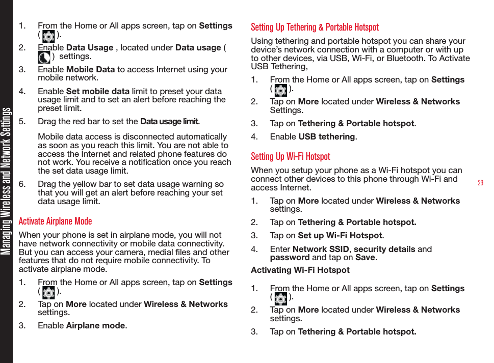 29Managing Wireless and Network Settings1.  From the Home or All apps screen, tap on Settings (   ).2.  Enable Data Usage , located under Data usage (  )  settings.3.  Enable Mobile Data to access Internet using your mobile network.4.  Enable Set mobile data limit to preset your data usage limit and to set an alert before reaching the preset limit.5.  Drag the red bar to set the Data usage limit.Mobile data access is disconnected automatically as soon as you reach this limit. You are not able to access the Internet and related phone features do not work. You receive a notication once you reach the set data usage limit.6.  Drag the yellow bar to set data usage warning so that you will get an alert before reaching your set data usage limit.Activate Airplane Mode When your phone is set in airplane mode, you will not have network connectivity or mobile data connectivity. But you can access your camera, medial les and other features that do not require mobile connectivity. To activate airplane mode.1.  From the Home or All apps screen, tap on Settings (   ).2.  Tap on More located under Wireless &amp; Networks settings.3.  Enable Airplane mode.Setting Up Tethering &amp; Portable HotspotUsing tethering and portable hotspot you can share your device’s network connection with a computer or with up to other devices, via USB, Wi-Fi, or Bluetooth. To Activate USB Tethering,1.  From the Home or All apps screen, tap on Settings (   ).2.  Tap on More located under Wireless &amp; Networks Settings.3.  Tap on Tethering &amp; Portable hotspot.4.  Enable USB tethering.Setting Up Wi-Fi HotspotWhen you setup your phone as a Wi-Fi hotspot you can connect other devices to this phone through Wi-Fi and access Internet.1.  Tap on More located under Wireless &amp; Networks settings.2.  Tap on Tethering &amp; Portable hotspot.3.  Tap on Set up Wi-Fi Hotspot.4.  Enter Network SSID, security details and password and tap on Save.Activating Wi-Fi Hotspot1.  From the Home or All apps screen, tap on Settings (   ).2.  Tap on More located under Wireless &amp; Networks settings.3.  Tap on Tethering &amp; Portable hotspot.