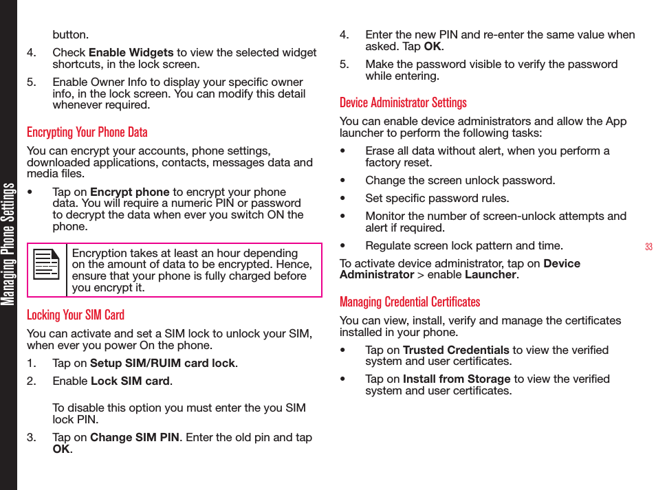 33Managing Phone Settingsbutton.4.  Check Enable Widgets to view the selected widget shortcuts, in the lock screen.5.  Enable Owner Info to display your specic owner info, in the lock screen. You can modify this detail whenever required.Encrypting Your Phone DataYou can encrypt your accounts, phone settings, downloaded applications, contacts, messages data and media les.•  Tap on Encrypt phone to encrypt your phone data. You will require a numeric PIN or password to decrypt the data when ever you switch ON the phone. Encryption takes at least an hour depending on the amount of data to be encrypted. Hence, ensure that your phone is fully charged before you encrypt it.Locking Your SIM CardYou can activate and set a SIM lock to unlock your SIM, when ever you power On the phone.1.  Tap on Setup SIM/RUIM card lock.2.  Enable Lock SIM card. To disable this option you must enter the you SIM lock PIN.3.  Tap on Change SIM PIN. Enter the old pin and tap OK.4.  Enter the new PIN and re-enter the same value when asked. Tap OK. 5.  Make the password visible to verify the password while entering.Device Administrator SettingsYou can enable device administrators and allow the App launcher to perform the following tasks:•  Erase all data without alert, when you perform a factory reset.•  Change the screen unlock password.•  Set specic password rules.•  Monitor the number of screen-unlock attempts and alert if required.•  Regulate screen lock pattern and time.To activate device administrator, tap on Device Administrator &gt; enable Launcher.Managing Credential CertificatesYou can view, install, verify and manage the certicates installed in your phone.•  Tap on Trusted Credentials to view the veried system and user certicates.•  Tap on Install from Storage to view the veried system and user certicates.