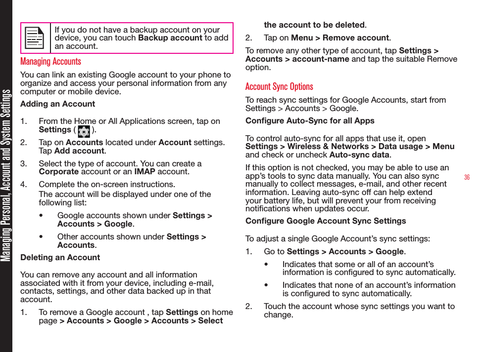 36If you do not have a backup account on your device, you can touch Backup account to add an account.Managing AccountsYou can link an existing Google account to your phone to organize and access your personal information from any computer or mobile device.Adding an Account1.  From the Home or All Applications screen, tap on  Settings (   ).2.  Tap on Accounts located under Account settings. Tap Add account.3.  Select the type of account. You can create a Corporate account or an IMAP account.4.  Complete the on-screen instructions.The account will be displayed under one of the following list:•  Google accounts shown under Settings &gt; Accounts &gt; Google.•  Other accounts shown under Settings &gt; Accounts.Deleting an AccountYou can remove any account and all information associated with it from your device, including e-mail, contacts, settings, and other data backed up in that account.1.  To remove a Google account , tap Settings on home page &gt; Accounts &gt; Google &gt; Accounts &gt; Select the account to be deleted. 2.  Tap on Menu &gt; Remove account.To remove any other type of account, tap Settings &gt; Accounts &gt; account-name and tap the suitable Remove option.Account Sync OptionsTo reach sync settings for Google Accounts, start from Settings &gt; Accounts &gt; Google.Congure Auto-Sync for all AppsTo control auto-sync for all apps that use it, open Settings &gt; Wireless &amp; Networks &gt; Data usage &gt; Menu and check or uncheck Auto-sync data. If this option is not checked, you may be able to use an app’s tools to sync data manually. You can also sync manually to collect messages, e-mail, and other recent information. Leaving auto-sync off can help extend your battery life, but will prevent your from receiving notications when updates occur.Congure Google Account Sync SettingsTo adjust a single Google Account’s sync settings:1.  Go to Settings &gt; Accounts &gt; Google.•  Indicates that some or all of an account’s information is congured to sync automatically.•  Indicates that none of an account’s information is congured to sync automatically.2.  Touch the account whose sync settings you want to change.Managing Personal, Account and System Settings