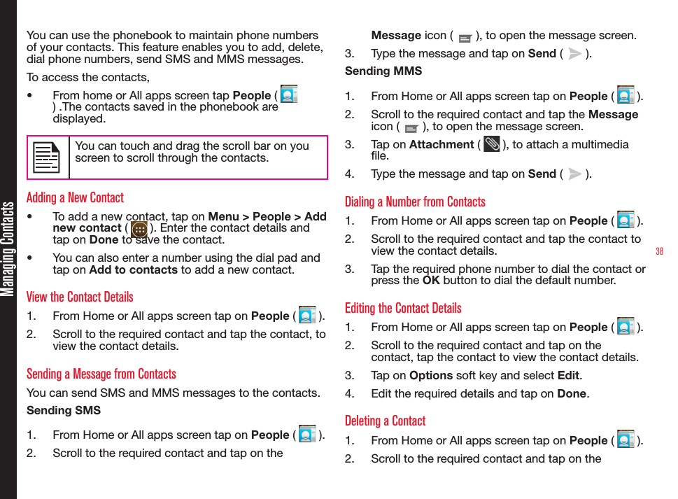 38You can use the phonebook to maintain phone numbers of your contacts. This feature enables you to add, delete, dial phone numbers, send SMS and MMS messages. To access the contacts,•  From home or All apps screen tap People (   ) .The contacts saved in the phonebook are displayed.You can touch and drag the scroll bar on you screen to scroll through the contacts.Adding a New Contact•  To add a new contact, tap on Menu &gt; People &gt; Add new contact (   ). Enter the contact details and tap on Done to save the contact.•  You can also enter a number using the dial pad and tap on Add to contacts to add a new contact.View the Contact Details1.  From Home or All apps screen tap on People (   ).2.  Scroll to the required contact and tap the contact, to view the contact details.Sending a Message from ContactsYou can send SMS and MMS messages to the contacts. Sending SMS1.  From Home or All apps screen tap on People (   ). 2.  Scroll to the required contact and tap on the Message icon (   ), to open the message screen.3.  Type the message and tap on Send (   ).Sending MMS1.  From Home or All apps screen tap on People (   ). 2.  Scroll to the required contact and tap the Message icon (   ), to open the message screen.3.  Tap on Attachment (   ), to attach a multimedia le.4.  Type the message and tap on Send (   ).Dialing a Number from Contacts1.  From Home or All apps screen tap on People (   ).2.  Scroll to the required contact and tap the contact to view the contact details.3.  Tap the required phone number to dial the contact or press the OK button to dial the default number.Editing the Contact Details1.  From Home or All apps screen tap on People (   ).2.  Scroll to the required contact and tap on the contact, tap the contact to view the contact details.3.  Tap on Options soft key and select Edit.4.  Edit the required details and tap on Done.Deleting a Contact1.  From Home or All apps screen tap on People (   ).2.  Scroll to the required contact and tap on the Managing Contacts