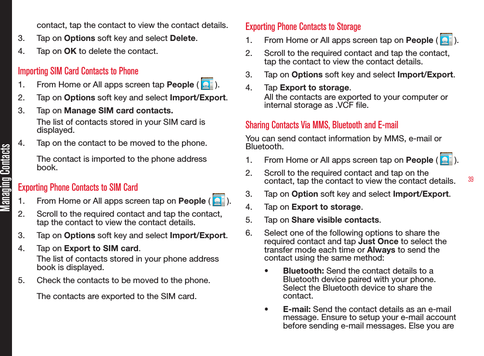 39Managing Contactscontact, tap the contact to view the contact details.3.  Tap on Options soft key and select Delete.4.  Tap on OK to delete the contact.Importing SIM Card Contacts to Phone1.  From Home or All apps screen tap People (   ).2.  Tap on Options soft key and select Import/Export.3.  Tap on Manage SIM card contacts.The list of contacts stored in your SIM card is displayed.4.  Tap on the contact to be moved to the phone.The contact is imported to the phone address book.Exporting Phone Contacts to SIM Card1.  From Home or All apps screen tap on People (   ).2.  Scroll to the required contact and tap the contact, tap the contact to view the contact details.3.  Tap on Options soft key and select Import/Export.4.  Tap on Export to SIM card.The list of contacts stored in your phone address book is displayed.5.  Check the contacts to be moved to the phone.The contacts are exported to the SIM card.Exporting Phone Contacts to Storage1.  From Home or All apps screen tap on People (   ).2.  Scroll to the required contact and tap the contact, tap the contact to view the contact details.3.  Tap on Options soft key and select Import/Export.4.  Tap Export to storage.All the contacts are exported to your computer or internal storage as .VCF le.Sharing Contacts Via MMS, Bluetooth and E-mailYou can send contact information by MMS, e-mail or Bluetooth.1.  From Home or All apps screen tap on People (   ).2.  Scroll to the required contact and tap on the contact, tap the contact to view the contact details.3.  Tap on Option soft key and select Import/Export.4.  Tap on Export to storage.5.  Tap on Share visible contacts.6.  Select one of the following options to share the required contact and tap Just Once to select the transfer mode each time or Always to send the contact using the same method:•  Bluetooth: Send the contact details to a Bluetooth device paired with your phone. Select the Bluetooth device to share the contact.•  E-mail: Send the contact details as an e-mail message. Ensure to setup your e-mail account before sending e-mail messages. Else you are 