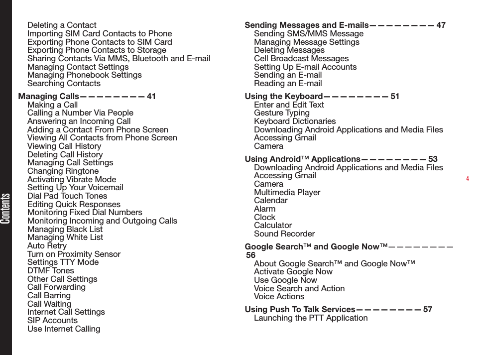 4Deleting a ContactImporting SIM Card Contacts to PhoneExporting Phone Contacts to SIM CardExporting Phone Contacts to StorageSharing Contacts Via MMS, Bluetooth and E-mailManaging Contact SettingsManaging Phonebook SettingsSearching ContactsManaging  Calls————————   41Making a CallCalling a Number Via PeopleAnswering an Incoming CallAdding a Contact From Phone ScreenViewing All Contacts from Phone ScreenViewing Call HistoryDeleting Call HistoryManaging Call SettingsChanging RingtoneActivating Vibrate ModeSetting Up Your VoicemailDial Pad Touch TonesEditing Quick ResponsesMonitoring Fixed Dial NumbersMonitoring Incoming and Outgoing CallsManaging Black ListManaging White ListAuto RetryTurn on Proximity SensorSettings TTY ModeDTMF TonesOther Call SettingsCall ForwardingCall BarringCall WaitingInternet Call SettingsSIP AccountsUse Internet CallingSending Messages and E-mails————————  47Sending SMS/MMS Message Managing Message SettingsDeleting MessagesCell Broadcast MessagesSetting Up E-mail AccountsSending an E-mailReading an E-mailUsing the Keyboard————————  51Enter and Edit TextGesture TypingKeyboard DictionariesDownloading Android Applications and Media FilesAccessing GmailCameraUsing Android™  Applications————————   53Downloading Android Applications and Media FilesAccessing GmailCameraMultimedia Player CalendarAlarmClockCalculatorSound RecorderGoogle Search™ and Google Now™————————   56About Google Search™ and Google Now™Activate Google NowUse Google NowVoice Search and ActionVoice ActionsUsing Push To Talk Services————————  57Launching the PTT ApplicationContents