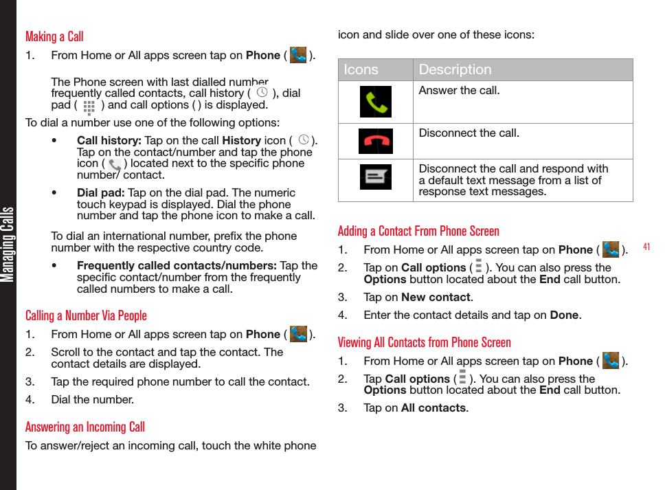 41Making a Call1.  From Home or All apps screen tap on Phone (   ).The Phone screen with last dialled number, frequently called contacts, call history (   ), dial pad (   ) and call options ( ) is displayed.To dial a number use one of the following options:•  Call history: Tap on the call History icon (   ). Tap on the contact/number and tap the phone icon (   ) located next to the specic phone number/ contact.•  Dial pad: Tap on the dial pad. The numeric touch keypad is displayed. Dial the phone number and tap the phone icon to make a call.To dial an international number, prex the phone number with the respective country code.•  Frequently called contacts/numbers: Tap the specic contact/number from the frequently called numbers to make a call.Calling a Number Via People1.  From Home or All apps screen tap on Phone (   ).2.  Scroll to the contact and tap the contact. The contact details are displayed.3.  Tap the required phone number to call the contact.4.  Dial the number.Answering an Incoming CallTo answer/reject an incoming call, touch the white phone icon and slide over one of these icons:Icons DescriptionAnswer the call.Disconnect the call.Disconnect the call and respond with a default text message from a list of response text messages.Adding a Contact From Phone Screen1.  From Home or All apps screen tap on Phone (   ).2.  Tap on Call options (   ). You can also press the Options button located about the End call button.3.  Tap on New contact.4.  Enter the contact details and tap on Done.Viewing All Contacts from Phone Screen1.  From Home or All apps screen tap on Phone (   ).2.  Tap Call options (   ). You can also press the Options button located about the End call button.3.  Tap on All contacts.Managing Calls