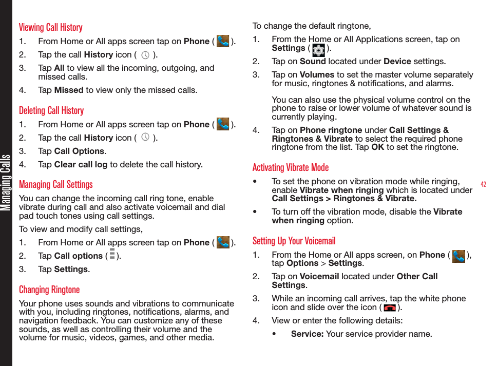 42Managing CallsViewing Call History1.  From Home or All apps screen tap on Phone (   ).2.  Tap the call History icon (   ).3.  Tap All to view all the incoming, outgoing, and missed calls.4.  Tap Missed to view only the missed calls.Deleting Call History1.  From Home or All apps screen tap on Phone (   ).2.  Tap the call History icon (   ).3.  Tap Call Options.4.  Tap Clear call log to delete the call history.Managing Call SettingsYou can change the incoming call ring tone, enable vibrate during call and also activate voicemail and dial pad touch tones using call settings.To view and modify call settings,1.  From Home or All apps screen tap on Phone (   ).2.  Tap Call options (   ).3.  Tap Settings.Changing RingtoneYour phone uses sounds and vibrations to communicate with you, including ringtones, notications, alarms, and navigation feedback. You can customize any of these sounds, as well as controlling their volume and the volume for music, videos, games, and other media.To change the default ringtone,1.  From the Home or All Applications screen, tap on Settings (   ).2.  Tap on Sound located under Device settings.3.  Tap on Volumes to set the master volume separately for music, ringtones &amp; notications, and alarms. You can also use the physical volume control on the phone to raise or lower volume of whatever sound is currently playing.4.  Tap on Phone ringtone under Call Settings &amp; Ringtones &amp; Vibrate to select the required phone ringtone from the list. Tap OK to set the ringtone.Activating Vibrate Mode•  To set the phone on vibration mode while ringing, enable Vibrate when ringing which is located under Call Settings &gt; Ringtones &amp; Vibrate. •  To turn off the vibration mode, disable the Vibrate when ringing option.Setting Up Your Voicemail1.  From the Home or All apps screen, on Phone (   ), tap Options &gt; Settings.2.  Tap on Voicemail located under Other Call Settings.3.  While an incoming call arrives, tap the white phone icon and slide over the icon (   ).4.  View or enter the following details:•  Service: Your service provider name.