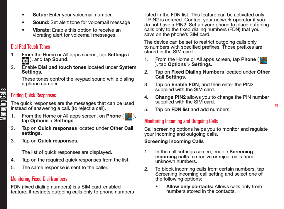 43•  Setup: Enter your voicemail number.•  Sound: Set alert tone for voicemail message•  Vibrate: Enable this option to receive an vibrating alert for voicemail messages.Dial Pad Touch Tones1.  From the Home or All apps screen, tap Settings (  ), and tap Sound.2.  Enable Dial pad touch tones located under System Settings. These tones control the keypad sound while dialing a phone number. Editing Quick ResponsesThe quick responses are the messages that can be used instead of answering a call. (to reject a call).1.  From the Home or All apps screen, on Phone (   ), tap Options &gt; Settings.2.  Tap on Quick responses located under Other Call settings.3.  Tap on Quick responses. The list of quick responses are displayed. 4.  Tap on the required quick responses from the list. 5.  The same response is sent to the caller.Monitoring Fixed Dial NumbersFDN (xed dialing numbers) is a SIM card-enabled feature. It restricts outgoing calls only to phone numbers listed in the FDN list. This feature can be activated only if PIN2 is entered. Contact your network operator if you do not have a PIN2. Set up your phone to place outgoing calls only to the xed dialing numbers (FDN) that you save on the phone’s SIM card.The device can be set to restrict outgoing calls only to numbers with specied prexes. Those prexes are stored in the SIM card.1.  From the Home or All apps screen, tap Phone (   ), tap Options &gt; Settings.2.  Tap on Fixed Dialing Numbers located under Other Call Settings.3.  Tap on Enable FDN, and then enter the PIN2 supplied with the SIM card. 4.  Change PIN2 allows you to change the PIN number supplied with the SIM card.5.  Tap on FDN list and add numbers.Monitoring Incoming and Outgoing CallsCall screening options helps you to monitor and regulate your incoming and outgoing calls.Screening Incoming Calls1.  In the call settings screen, enable Screening incoming calls to receive or reject calls from unknown numbers.2.  To block incoming calls from certain numbers, tap Screening incoming call setting and select one of the following options:•  Allow only contacts: Allows calls only from numbers stored in the contacts.Managing Calls