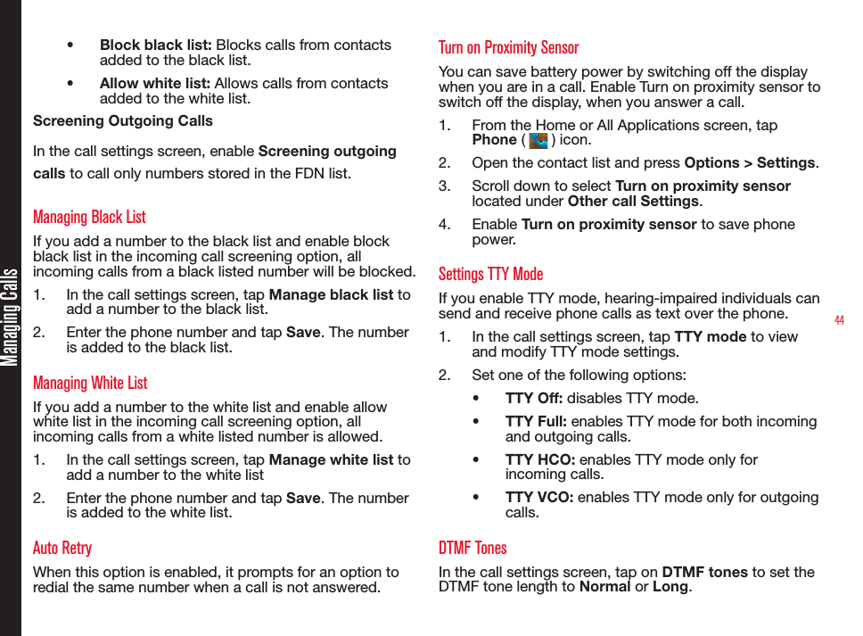 44•  Block black list: Blocks calls from contacts added to the black list.•  Allow white list: Allows calls from contacts added to the white list.Screening Outgoing CallsIn the call settings screen, enable Screening outgoing calls to call only numbers stored in the FDN list.Managing Black ListIf you add a number to the black list and enable block black list in the incoming call screening option, all incoming calls from a black listed number will be blocked.1.  In the call settings screen, tap Manage black list to add a number to the black list.2.  Enter the phone number and tap Save. The number is added to the black list.Managing White ListIf you add a number to the white list and enable allow white list in the incoming call screening option, all incoming calls from a white listed number is allowed.1.  In the call settings screen, tap Manage white list to add a number to the white list2.  Enter the phone number and tap Save. The number is added to the white list.Auto RetryWhen this option is enabled, it prompts for an option to redial the same number when a call is not answered.Turn on Proximity SensorYou can save battery power by switching off the display when you are in a call. Enable Turn on proximity sensor to switch off the display, when you answer a call.1.  From the Home or All Applications screen, tap Phone (   ) icon.2.  Open the contact list and press Options &gt; Settings.3.  Scroll down to select Turn on proximity sensor located under Other call Settings.4.  Enable Turn on proximity sensor to save phone power.Settings TTY ModeIf you enable TTY mode, hearing-impaired individuals can send and receive phone calls as text over the phone.1.  In the call settings screen, tap TTY mode to view and modify TTY mode settings.2.  Set one of the following options:•  TTY Off: disables TTY mode.•  TTY Full: enables TTY mode for both incoming and outgoing calls.•  TTY HCO: enables TTY mode only for incoming calls.•  TTY VCO: enables TTY mode only for outgoing calls.DTMF TonesIn the call settings screen, tap on DTMF tones to set the DTMF tone length to Normal or Long.Managing Calls