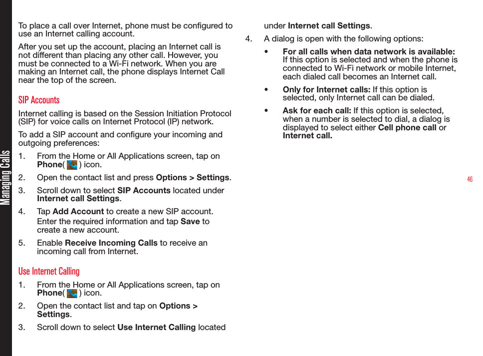 46Managing CallsTo place a call over Internet, phone must be congured to  use an Internet calling account. After you set up the account, placing an Internet call is not different than placing any other call. However, you must be connected to a Wi-Fi network. When you are making an Internet call, the phone displays Internet Call near the top of the screen.SIP AccountsInternet calling is based on the Session Initiation Protocol (SIP) for voice calls on Internet Protocol (IP) network.To add a SIP account and congure your incoming and outgoing preferences:1.  From the Home or All Applications screen, tap on Phone(   ) icon.2.  Open the contact list and press Options &gt; Settings.3.  Scroll down to select SIP Accounts located under Internet call Settings.4.  Tap Add Account to create a new SIP account. Enter the required information and tap Save to create a new account.5.  Enable Receive Incoming Calls to receive an incoming call from Internet. Use Internet Calling1.  From the Home or All Applications screen, tap on Phone(   ) icon.2.  Open the contact list and tap on Options &gt; Settings.3.  Scroll down to select Use Internet Calling located under Internet call Settings.4.  A dialog is open with the following options:•  For all calls when data network is available: If this option is selected and when the phone is connected to Wi-Fi network or mobile Internet, each dialed call becomes an Internet call.•  Only for Internet calls: If this option is selected, only Internet call can be dialed.•  Ask for each call: If this option is selected, when a number is selected to dial, a dialog is displayed to select either Cell phone call or Internet call. 