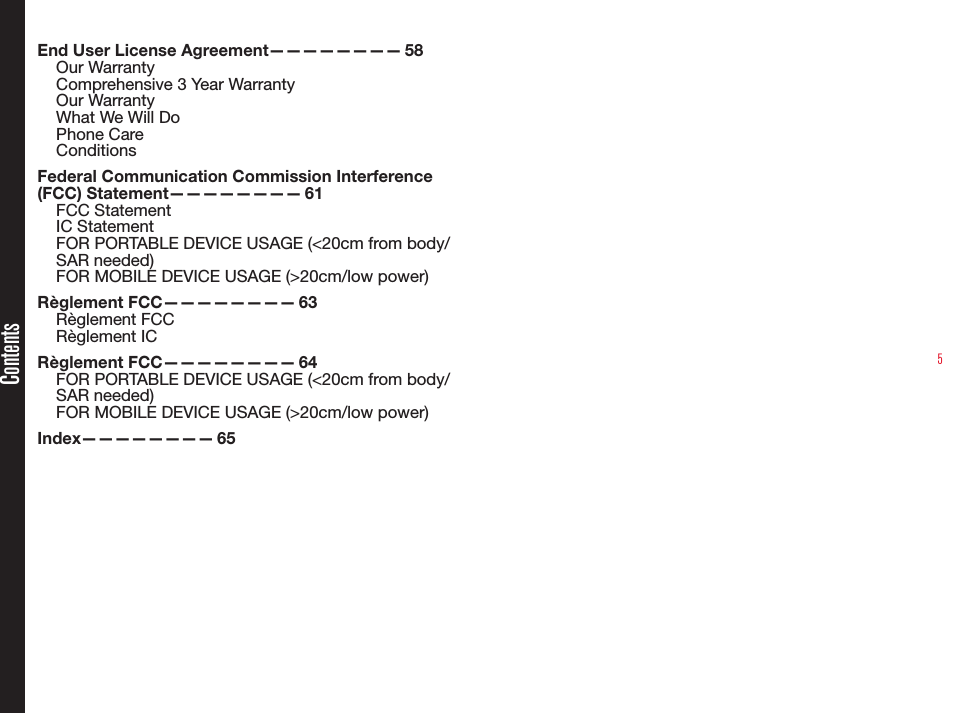 5End User License Agreement————————  58Our WarrantyComprehensive 3 Year WarrantyOur WarrantyWhat We Will DoPhone CareConditionsFederal Communication Commission Interference (FCC)  Statement————————   61FCC Statement IC StatementFOR PORTABLE DEVICE USAGE (&lt;20cm from body/SAR needed)FOR MOBILE DEVICE USAGE (&gt;20cm/low power)Règlement  FCC————————   63Règlement FCCRèglement ICRèglement  FCC————————   64FOR PORTABLE DEVICE USAGE (&lt;20cm from body/SAR needed)FOR MOBILE DEVICE USAGE (&gt;20cm/low power)Index————————   65Contents