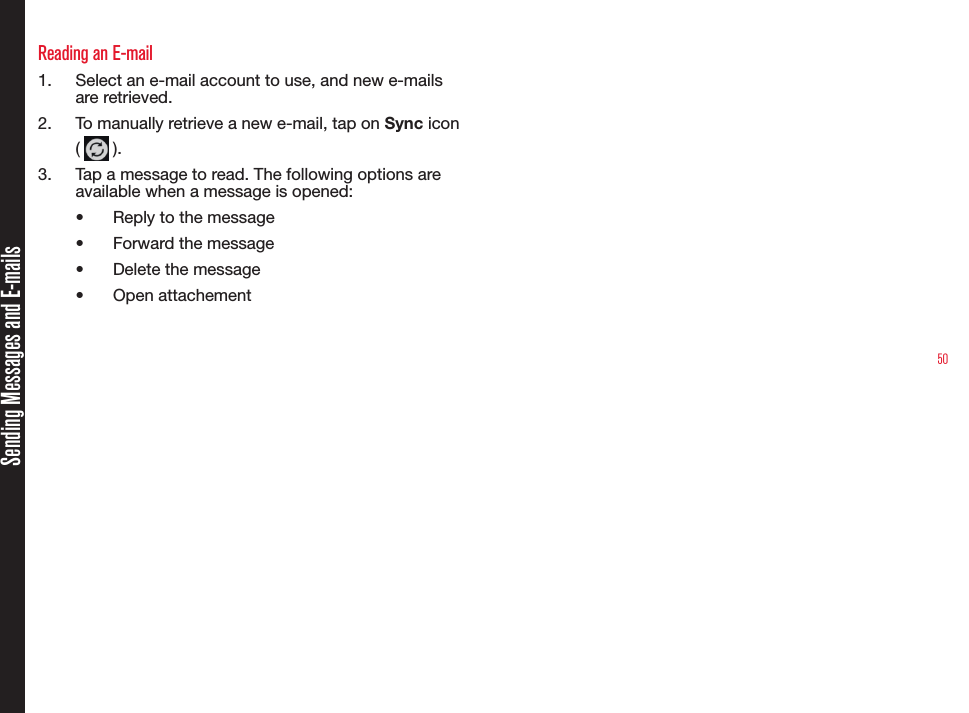 50Sending Messages and E-mailsReading an E-mail1.  Select an e-mail account to use, and new e-mails are retrieved. 2.  To manually retrieve a new e-mail, tap on Sync icon (   ).3.  Tap a message to read. The following options are available when a message is opened:•  Reply to the message•  Forward the message•  Delete the message•  Open attachement