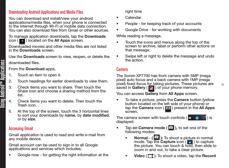 53Using Android™ ApplicationsDownloading Android Applications and Media FilesYou can download and install/view your android applications/media les, when your phone is connected to the Internet through Wi-Fi or mobile data connection. You can also download les from Gmail or other sources.To manage application downloads, tap the Downloads icon (   ) located on the All Apps screen. Downloaded movies and other media les are not listed in the Downloads screen.Use the Downloads screen to view, reopen, or delete the downloaded les.From the Download apps,1.  Touch an item to open it.2.  Touch headings for earlier downloads to view them.3.  Check items you want to share. Then touch the Share icon and choose a sharing method from the list.4.  Check items you want to delete. Then touch the Trash icon.5.  At the top of the screen, touch the 3 horizontal lines to sort your downloads by name, by date modied, or by size.Accessing GmailGmail application is used to read and write e-mail from any mobile device.Gmail account can be used to sign in to all Google applications and services which includes;•  Google now - for getting the right information at the right time•  Calendar •  People - for keeping track of your accounts•  Google Drive - for working with documentsWhile reading a message, •  Touch the icons and menus along the top of the screen to archive, label or perform other actions on that message.•  Swipe left or right to delete the message and undo the action. CameraThe Sonim XP7700 has front camera with 5MP (mega pixel) auto focus and a back camera with 1MP (mega pixel) xed focus for taking pictures. These pictures are saved in Gallery (   ) of your phone memory. You can access Gallery from All Apps screen. •  To take a picture, press the Camera button (yellow button located on the left side of your phone) or tap the Camera icon (   ) present in the All Apps screen.The camera screen with touch controls (   ) is displayed.•  Tap on Camera mode (   ), to set one of the following modes:•  Normal - (   ): To shoot a picture in normal mode. Tap the Capture icon (   ) to capture the picture. You can touch &amp; hold, then slide to zoom in and out, to take a clear picture.•  Video (   ): To shoot a video, tap the Record 
