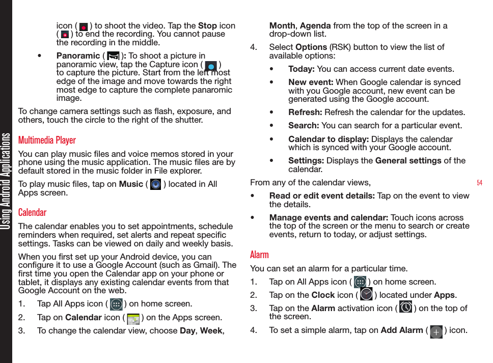 54Using Android Applicationsicon (   ) to shoot the video. Tap the Stop  icon  (   ) to end the recording. You cannot pause the recording in the middle.•  Panoramic (   ): To shoot a picture in panoramic view, tap the Capture icon (   ) to capture the picture. Start from the left most edge of the image and move towards the right most edge to capture the complete panaromic image.To change camera settings such as ash, exposure, and others, touch the circle to the right of the shutter. Multimedia Player You can play music les and voice memos stored in your phone using the music application. The music les are by default stored in the music folder in File explorer.To play music les, tap on Music (   ) located in All Apps screen.CalendarThe calendar enables you to set appointments, schedule reminders when required, set alerts and repeat specic settings. Tasks can be viewed on daily and weekly basis.When you rst set up your Android device, you can congure it to use a Google Account (such as Gmail). The rst time you open the Calendar app on your phone or tablet, it displays any existing calendar events from that Google Account on the web.1.  Tap All Apps icon (   ) on home screen.2.  Tap on Calendar icon (   ) on the Apps screen.3.  To change the calendar view, choose Day, Week, Month, Agenda from the top of the screen in a drop-down list.4.  Select Options (RSK) button to view the list of available options:•  Today: You can access current date events.•  New event: When Google calendar is synced with you Google account, new event can be generated using the Google account.•  Refresh: Refresh the calendar for the updates.•  Search: You can search for a particular event.•  Calendar to display: Displays the calendar which is synced with your Google account.•  Settings: Displays the General settings of the calendar.From any of the calendar views, •  Read or edit event details: Tap on the event to view the details.•  Manage events and calendar: Touch icons across the top of the screen or the menu to search or create events, return to today, or adjust settings.AlarmYou can set an alarm for a particular time.1.  Tap on All Apps icon (   ) on home screen.2.  Tap on the Clock icon (   ) located under Apps.3.  Tap on the Alarm activation icon (   ) on the top of the screen.4.  To set a simple alarm, tap on Add Alarm (   ) icon. 