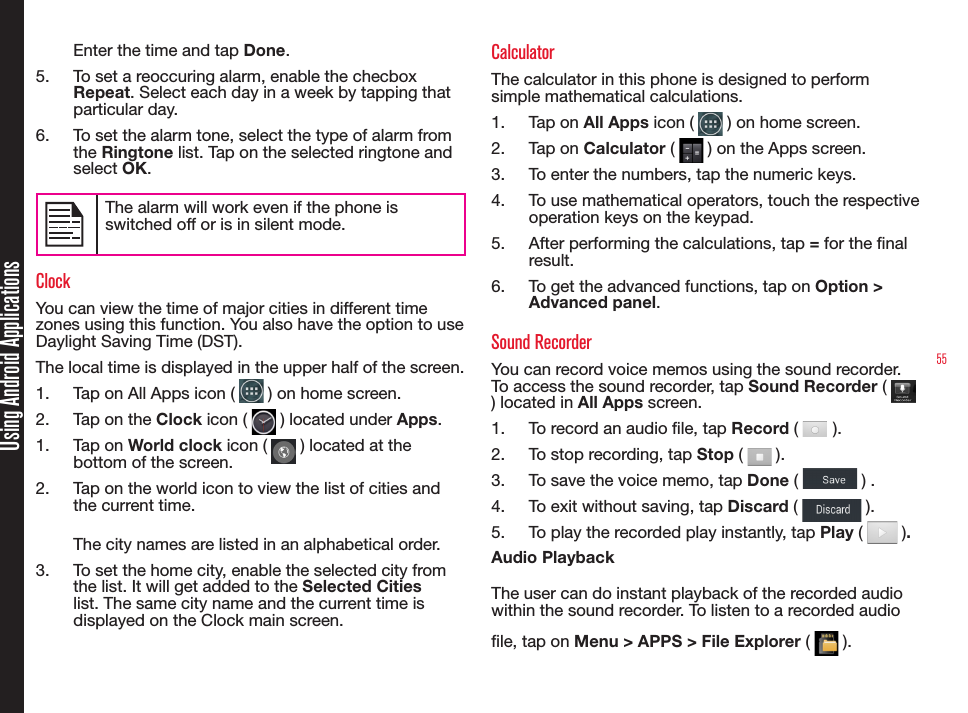 55Using Android ApplicationsEnter the time and tap Done.5.  To set a reoccuring alarm, enable the checbox Repeat. Select each day in a week by tapping that particular day.6.  To set the alarm tone, select the type of alarm from the Ringtone list. Tap on the selected ringtone and select OK.The alarm will work even if the phone is switched off or is in silent mode. ClockYou can view the time of major cities in different time zones using this function. You also have the option to use Daylight Saving Time (DST).The local time is displayed in the upper half of the screen.1.  Tap on All Apps icon (   ) on home screen.2.  Tap on the Clock icon (   ) located under Apps.1.  Tap on World clock icon (   ) located at the bottom of the screen.2.  Tap on the world icon to view the list of cities and the current time.The city names are listed in an alphabetical order. 3.  To set the home city, enable the selected city from the list. It will get added to the Selected Cities list. The same city name and the current time is displayed on the Clock main screen.CalculatorThe calculator in this phone is designed to perform simple mathematical calculations. 1.  Tap on All Apps icon (   ) on home screen.2.  Tap on Calculator (   ) on the Apps screen.3.  To enter the numbers, tap the numeric keys.4.  To use mathematical operators, touch the respective  operation keys on the keypad.5.  After performing the calculations, tap = for the nal result.6.  To get the advanced functions, tap on Option &gt; Advanced panel.Sound RecorderYou can record voice memos using the sound recorder. To access the sound recorder, tap Sound Recorder (   ) located in All Apps screen.1.  To record an audio le, tap Record (   ).2.  To stop recording, tap Stop (   ).3.  To save the voice memo, tap Done (   ) .4.  To exit without saving, tap Discard (   ).5.  To play the recorded play instantly, tap Play (   ).Audio PlaybackThe user can do instant playback of the recorded audio within the sound recorder. To listen to a recorded audio le, tap on Menu &gt; APPS &gt; File Explorer (   ).