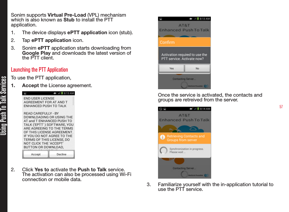 57Using Push To Talk ServicesSonim supports Virtual Pre-Load (VPL) mechanism which is also known as Stub to install the PTT application.1.  The device displays ePTT application icon (stub).2.  Tap ePTT application icon.3.  Sonim ePTT application starts downloading from Google Play and downloads the latest version of the PTT client.Launching the PTT ApplicationTo use the PTT application,1.  Accept the License agreement.2.  Click Yes to activate the Push to Talk service. The activation can also be processed using Wi-Fi connection or mobile data.Once the service is activated, the contacts and groups are retreived from the server.3.  Familiarize yourself with the in-application tutorial to use the PTT service.