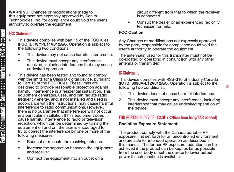 61Federal Communication Commission Interference (FCC) StatementWARNING: Changes or modications made to this equipment not expressly approved by Sonim Technologies, Inc. for compliance could void the user’s authority to operate the equipment.FCC Statement •  This device complies with part 15 of the FCC rules (FCC ID: WYPL11V012AA). Operation is subject to the following two conditions:•  This device may not cause harmful interference.•  This device must accept any interference received, including interference that may cause undesired operation.•  This device has been tested and found to comply with the limits for a Class B digital device, pursuant to Part 15 of the FCC Rules. These limits are designed to provide reasonable protection against harmful interference in a residential installation. This equipment generates, uses, and can radiate radio frequency energy, and, if not installed and used in accordance with the instructions, may cause harmful interference to radio communications. However, there is no guarantee that interference will not occur in a particular installation If this equipment does cause harmful interference to radio or television reception, which can be determined by turning the equipment off and on, the user is encouraged to try to correct the interference by one or more of the following measures:•  Reorient or relocate the receiving antenna.•  Increase the separation between the equipment and receiver.•  Connect the equipment into an outlet on a circuit different from that to which the receiver is connected.•  Consult the dealer or an experienced radio/TV technician for help.FCC CautionAny Changes or modications not expressly approved by the party responsible for compliance could void the user‘s authority to operate the equipment.The antenna(s) used for this transmitter must not be co-located or operating in conjunction with any other antenna or transmitter.IC StatementThis device complies with RSS-310 of Industry Canada (IC ID: 8090A-L12V012AA). Operation is subject to the following two conditions:.1.  This device does not cause harmful interference.2.  This device must accept any interference, including interference that may cause undesired operation of the device.FOR PORTABLE DEVICE USAGE (&lt;20cm from body/SAR needed)Radiation Exposure Statement:The product comply with the Canada portable RF exposure limit set forth for an uncontrolled environment and are safe for intended operation as described in this manual. The further RF exposure reduction can be achieved if the product can be kept as far as possible from the user body or set the device to lower output power if such function is available. 