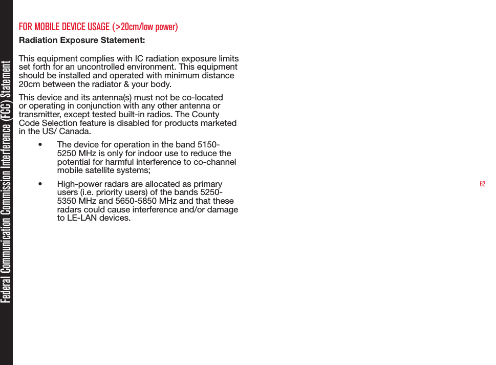 62Federal Communication Commission Interference (FCC) StatementFOR MOBILE DEVICE USAGE (&gt;20cm/low power)Radiation Exposure Statement:This equipment complies with IC radiation exposure limits set forth for an uncontrolled environment. This equipment should be installed and operated with minimum distance 20cm between the radiator &amp; your body.This device and its antenna(s) must not be co-located or operating in conjunction with any other antenna or transmitter, except tested built-in radios. The County Code Selection feature is disabled for products marketed in the US/ Canada.•  The device for operation in the band 5150-5250 MHz is only for indoor use to reduce the potential for harmful interference to co-channel mobile satellite systems;•  High-power radars are allocated as primary users (i.e. priority users) of the bands 5250-5350 MHz and 5650-5850 MHz and that these radars could cause interference and/or damage to LE-LAN devices.