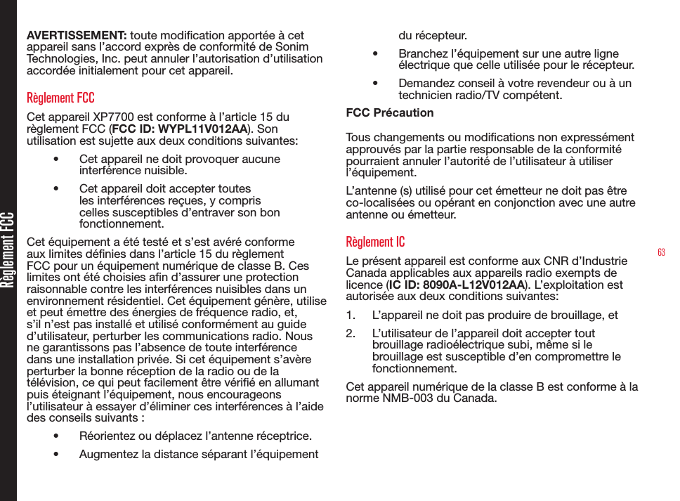 63Règlement FCCAVERTISSEMENT: toute modication apportée à cet appareil sans l’accord exprès de conformité de Sonim Technologies, Inc. peut annuler l’autorisation d’utilisation accordée initialement pour cet appareil.Règlement FCCCet appareil XP7700 est conforme à l’article 15 du règlement FCC (FCC ID: WYPL11V012AA). Son utilisation est sujette aux deux conditions suivantes:•  Cet appareil ne doit provoquer aucune interférence nuisible.•  Cet appareil doit accepter toutes les interférences reçues, y compris celles susceptibles d’entraver son bon fonctionnement.Cet équipement a été testé et s’est avéré conforme aux limites dénies dans l’article 15 du règlement FCC pour un équipement numérique de classe B. Ces limites ont été choisies an d’assurer une protection raisonnable contre les interférences nuisibles dans un environnement résidentiel. Cet équipement génère, utilise et peut émettre des énergies de fréquence radio, et, s’il n’est pas installé et utilisé conformément au guide d’utilisateur, perturber les communications radio. Nous ne garantissons pas l’absence de toute interférence dans une installation privée. Si cet équipement s’avère perturber la bonne réception de la radio ou de la télévision, ce qui peut facilement être vérié en allumant puis éteignant l’équipement, nous encourageons l’utilisateur à essayer d’éliminer ces interférences à l’aide des conseils suivants :•  Réorientez ou déplacez l’antenne réceptrice.•  Augmentez la distance séparant l’équipement du récepteur.•  Branchez l’équipement sur une autre ligne électrique que celle utilisée pour le récepteur.•  Demandez conseil à votre revendeur ou à un technicien radio/TV compétent.FCC PrécautionTous changements ou modications non expressément approuvés par la partie responsable de la conformité pourraient annuler l’autorité de l’utilisateur à utiliser l’équipement.L’antenne (s) utilisé pour cet émetteur ne doit pas être co-localisées ou opérant en conjonction avec une autre antenne ou émetteur.Règlement ICLe présent appareil est conforme aux CNR d’Industrie Canada applicables aux appareils radio exempts de licence (IC ID: 8090A-L12V012AA). L’exploitation est autorisée aux deux conditions suivantes:1.  L’appareil ne doit pas produire de brouillage, et2.  L’utilisateur de l’appareil doit accepter tout brouillage radioélectrique subi, même si le brouillage est susceptible d’en compromettre le fonctionnement.Cet appareil numérique de la classe B est conforme à la norme NMB-003 du Canada.