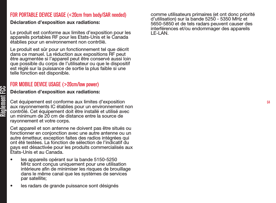 64Règlement FCCFOR PORTABLE DEVICE USAGE (&lt;20cm from body/SAR needed)Déclaration d’exposition aux radiations:Le produit est conforme aux limites d’exposition pour les appareils portables RF pour les Etats-Unis et le Canada établies pour un environnement non contrôlé.Le produit est sûr pour un fonctionnement tel que décrit dans ce manuel. La réduction aux expositions RF peut être augmentée si l’appareil peut être conservé aussi loin que possible du corps de l’utilisateur ou que le dispositif est réglé sur la puissance de sortie la plus faible si une telle fonction est disponible.FOR MOBILE DEVICE USAGE (&gt;20cm/low power)Déclaration d’exposition aux radiations:Cet équipement est conforme aux limites d’exposition aux rayonnements IC établies pour un environnement non contrôlé. Cet équipement doit être installé et utilisé avec un minimum de 20 cm de distance entre la source de rayonnement et votre corps.Cet appareil et son antenne ne doivent pas être situés ou fonctionner en conjonction avec une autre antenne ou un autre émetteur, exception faites des radios intégrées qui ont été testées. La fonction de sélection de l’indicatif du pays est désactivée pour les produits commercialisés aux États-Unis et au Canada.•  les appareils opérant sur la bande 5150-5250 MHz sont conçus uniquement pour une utilisation intérieure an de minimiser les risques de brouillage dans le même canal que les systèmes de services par satellite;•  les radars de grande puissance sont désignés comme utilisateurs primaires (et ont donc priorité d’utilisation) sur la bande 5250 - 5350 MHz et 5650-5850 et de tels radars peuvent causer des interférences et/ou endommager des appareils LE-LAN.