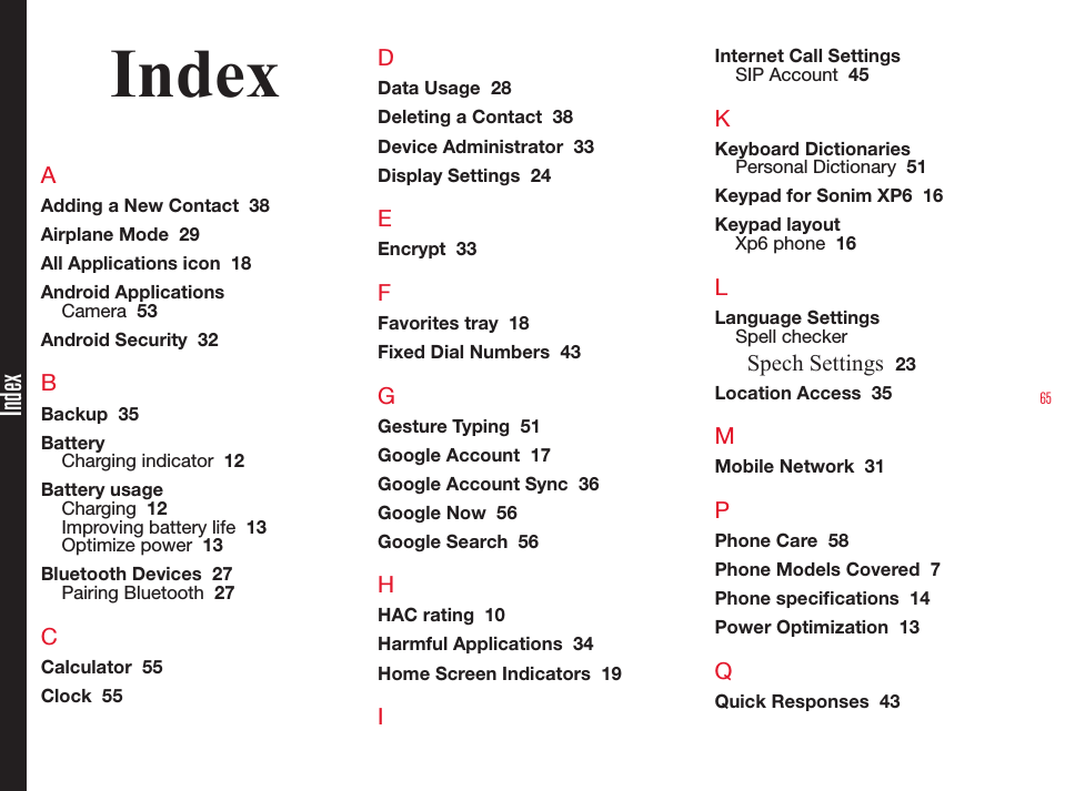 65IndexAAdding a New Contact  38Airplane Mode  29All Applications icon  18Android ApplicationsCamera  53Android Security  32BBackup  35BatteryCharging indicator  12Battery usageCharging  12Improving battery life  13Optimize power  13Bluetooth Devices  27Pairing Bluetooth  27CCalculator  55Clock  55DData Usage  28Deleting a Contact  38Device Administrator  33Display Settings  24EEncrypt  33FFavorites tray  18Fixed Dial Numbers  43GGesture Typing  51Google Account  17Google Account Sync  36Google Now  56Google Search  56HHAC rating  10Harmful Applications  34Home Screen Indicators  19IInternet Call SettingsSIP Account  45KKeyboard DictionariesPersonal Dictionary  51Keypad for Sonim XP6  16Keypad layoutXp6 phone  16LLanguage SettingsSpell checkerSpech Settings  23Location Access  35MMobile Network  31PPhone Care  58Phone Models Covered  7Phone specications  14Power Optimization  13QQuick Responses  43Index