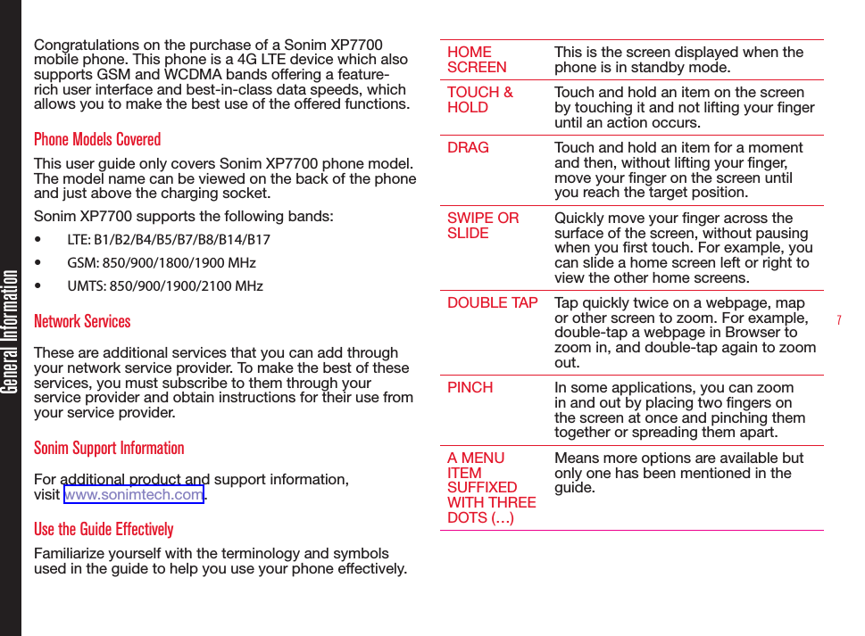 7Congratulations on the purchase of a Sonim XP7700 mobile phone. This phone is a 4G LTE device which also supports GSM and WCDMA bands offering a feature-rich user interface and best-in-class data speeds, which allows you to make the best use of the offered functions.Phone Models CoveredThis user guide only covers Sonim XP7700 phone model. The model name can be viewed on the back of the phone and just above the charging socket.Sonim XP7700 supports the following bands:•  LTE: B1/B2/B4/B5/B7/B8/B14/B17•  GSM: 850/900/1800/1900 MHz•  UMTS: 850/900/1900/2100 MHzNetwork Services These are additional services that you can add through your network service provider. To make the best of these services, you must subscribe to them through your service provider and obtain instructions for their use from your service provider. Sonim Support Information For additional product and support information,  visit www.sonimtech.com.Use the Guide EffectivelyFamiliarize yourself with the terminology and symbols used in the guide to help you use your phone effectively.HOME SCREEN This is the screen displayed when the phone is in standby mode.TOUCH &amp; HOLD Touch and hold an item on the screen by touching it and not lifting your nger until an action occurs.DRAG Touch and hold an item for a moment and then, without lifting your nger, move your nger on the screen until you reach the target position.SWIPE OR SLIDE Quickly move your nger across the surface of the screen, without pausing when you rst touch. For example, you can slide a home screen left or right to view the other home screens.DOUBLE TAP Tap quickly twice on a webpage, map or other screen to zoom. For example, double-tap a webpage in Browser to zoom in, and double-tap again to zoom out.PINCH In some applications, you can zoom in and out by placing two ngers on the screen at once and pinching them together or spreading them apart.A MENU ITEM SUFFIXED WITH THREE DOTS (…)Means more options are available but only one has been mentioned in the guide.General Information