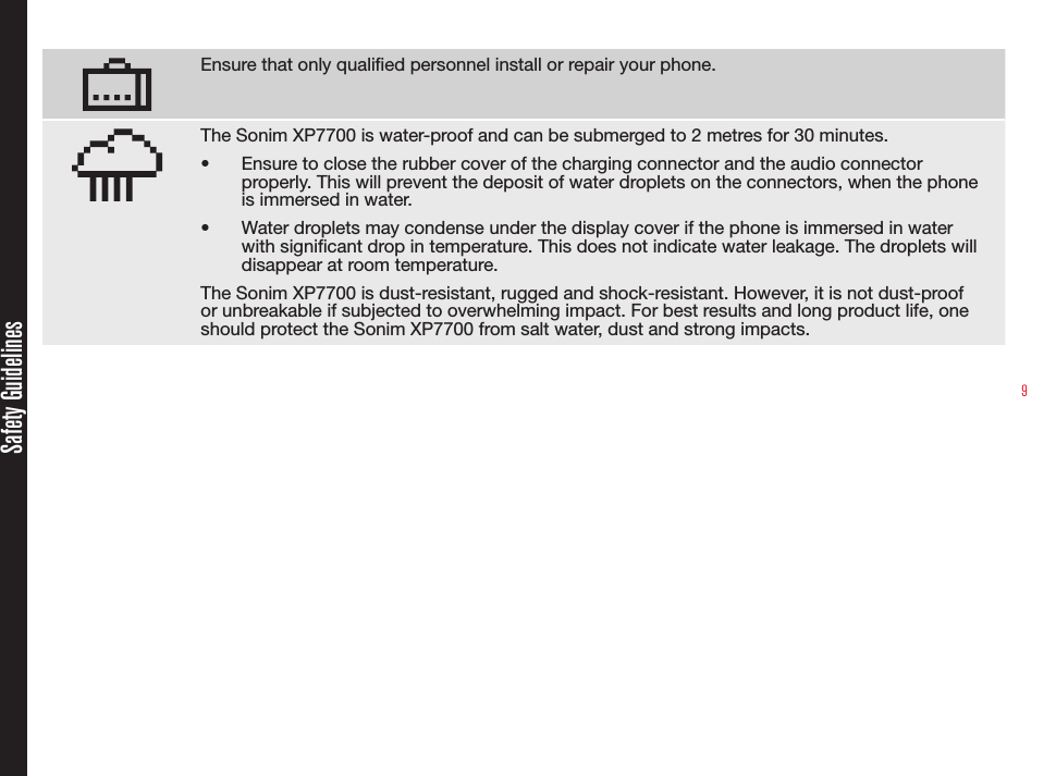 9Ensure that only qualied personnel install or repair your phone.The Sonim XP7700 is water-proof and can be submerged to 2 metres for 30 minutes.•  Ensure to close the rubber cover of the charging connector and the audio connector properly. This will prevent the deposit of water droplets on the connectors, when the phone is immersed in water.•  Water droplets may condense under the display cover if the phone is immersed in water with signicant drop in temperature. This does not indicate water leakage. The droplets will disappear at room temperature.The Sonim XP7700 is dust-resistant, rugged and shock-resistant. However, it is not dust-proof or unbreakable if subjected to overwhelming impact. For best results and long product life, one should protect the Sonim XP7700 from salt water, dust and strong impacts.Safety Guidelines