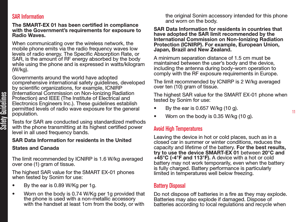 11SAR InformationThe SMART-EX 01 has been certified in compliance with the Government’s requirements for exposure to Radio Waves.When communicating over the wireless network, the mobile phone emits via the radio frequency waves low levels of radio energy. The Specic Absorption Rate, or SAR, is the amount of RF energy absorbed by the body while using the phone and is expressed in watts/kilogram (W/kg).Governments around the world have adopted comprehensive international safety guidelines, developed by scientic organizations, for example, ICNIRP (International Commission on Non-Ionizing Radiation Protection) and IEEE (The Institute of Electrical and Electronics Engineers Inc.). These guidelines establish permitted levels of radio wave exposure for the general population.Tests for SAR are conducted using standardized methods with the phone transmitting at its highest certied power level in all used frequency bands.SAR Data Information for residents in the United States and CanadaThe limit recommended by ICNIRP is 1.6 W/kg averaged over one (1) gram of tissue.The highest SAR value for the SMART EX-01 phones when tested by Sonim for use:•  By the ear is 0.89 W/Kg per 1g.•  Worn on the body is 0.74 W/Kg per 1g provided that the phone is used with a non-metallic accessory with the handset at least 1cm from the body, or with the original Sonim accessory intended for this phone and worn on the body.SAR Data Information for residents in countries that have adopted the SAR limit recommended by the International Commission on Non-Ionizing Radiation Protection (ICNIRP). For example, European Union, Japan, Brazil and New Zealand.A minimum separation distance of 1.5 cm must be maintained between the user’s body and the device, including the antenna during body-worn operation to comply with the RF exposure requirements in Europe.The limit recommended by ICNIRP is 2 W/kg averaged over ten (10) gram of tissue.The highest SAR value for the SMART EX-01 phone when tested by Sonim for use:•  By the ear is 0.657 W/kg (10 g).•  Worn on the body is 0.35 W/kg (10 g).Avoid High TemperaturesLeaving the device in hot or cold places, such as in a closed car in summer or winter conditions, reduces the capacity and lifetime of the battery. For the best results, try to use the device SMART-EX 01 between 20°C and +45°C (-4°F and 113°F). A device with a hot or cold battery may not work temporarily, even when the battery is fully charged. Battery performance is particularly limited in temperatures well below freezing.Battery DisposalDo not dispose off batteries in a re as they may explode. Batteries may also explode if damaged. Dispose of batteries according to local regulations and recycle when Safety Guidelines