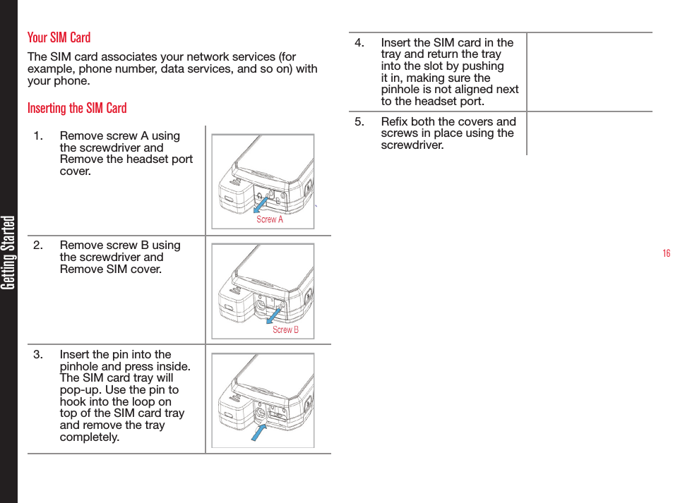 16Getting StartedYour SIM CardThe SIM card associates your network services (for example, phone number, data services, and so on) with your phone.Inserting the SIM Card1.  Remove screw A using the screwdriver and Remove the headset port cover.`2.  Remove screw B using the screwdriver and Remove SIM cover.3.  Insert the pin into the pinhole and press inside. The SIM card tray will pop-up. Use the pin to hook into the loop on top of the SIM card tray and remove the tray completely.4.  Insert the SIM card in the tray and return the tray into the slot by pushing it in, making sure the pinhole is not aligned next to the headset port.5.  Rex both the covers and screws in place using the screwdriver.