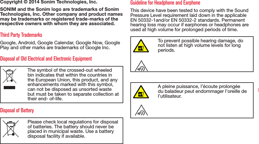 2Copyright © 2014 Sonim Technologies, Inc. SONIM and the Sonim logo are trademarks of Sonim Technologies, Inc. Other company and product names may be trademarks or registered trade-marks of the respective owners with whom they are associated. Third Party TrademarksGoogle, Android, Google Calendar, Google Now, Google Play and other marks are trademarks of Google Inc.Disposal of Old Electrical and Electronic EquipmentThe symbol of the crossed-out wheeled bin indicates that within the countries in the European Union, this product, and any enhancements marked with this symbol, can not be disposed as unsorted waste but must be taken to separate collection at their end- of-life. Disposal of BatteryPlease check local regulations for disposal of batteries. The battery should never be placed in municipal waste. Use a battery disposal facility if available.Guideline for Headphone and EarphoneThis device have been tested to comply with the Sound Pressure Level requirement laid down in the applicable EN 50332-1and/or EN 50332-2 standards. Permanent hearing loss may occur if earphones or headphones are used at high volume for prolonged periods of time.To prevent possible hearing damage, do not listen at high volume levels for long periods.A pleine puissance, l’écoute prolongée du baladeur peut endommager l’oreille de l’utilisateur.
