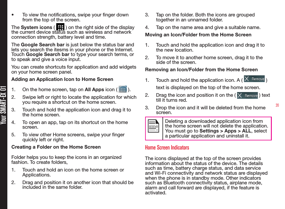 20Your SMART-EX 01•  To view the notications, swipe your nger down from the top of the screen.The System icons (   ) on the right side of the display the current device status such as wireless and network connection strength, battery level and time. The Google Search bar is just below the status bar and lets you search the itesms in your phone or the Internet. Touch Google Search bar to type your search terms, or to speak and give a voice input.You can create shortcuts for application and add widgets on your home screen panel.Adding an Application Icon to Home Screen1.  On the home screen, tap on All Apps icon (   ).2.  Swipe left or right to locate the application for which you require a shortcut on the home screen.3.  Touch and hold the application icon and drag it to the home screen.4.  To open an app, tap on its shortcut on the home screen.5.  To view other Home screens, swipe your nger quickly left or right.Creating a Folder on the Home ScreenFolder helps you to keep the icons in an organized fashion. To create folders,1.  Touch and hold an icon on the home screen or Applications.2.  Drag and position it on another icon that should be included in the same folder.3.  Tap on the folder. Both the icons are grouped together in an unnamed folder.4.  Tap on the name area and give a suitable name.Moving an Icon/Folder from the Home Screen1.  Touch and hold the application icon and drag it to the new location.2.  To move it to another home screen, drag it to the side of the screen.Removing an Icon/Folder from the Home Screen1.  Touch and hold the application icon. A (   ) text is displayed on the top of the home screen.2.  Drag the icon and position it on the (   ) text till it turns red.3.  Drop the icon and it will be deleted from the home screen.Deleting a downloaded application icon from the home screen will not delete the application. You must go to Settings &gt; Apps &gt; ALL, select a particular application and uninstall it.Home Screen IndicatorsThe icons displayed at the top of the screen provides information about the status of the device. The details such as time, battery charge status, and data service  and Wi-Fi connectivity and network status are displayed when the phone is in standby mode. Other indicators such as Bluetooth connectivity status, airplane mode, alarm and call forward are displayed, if the feature is activated.