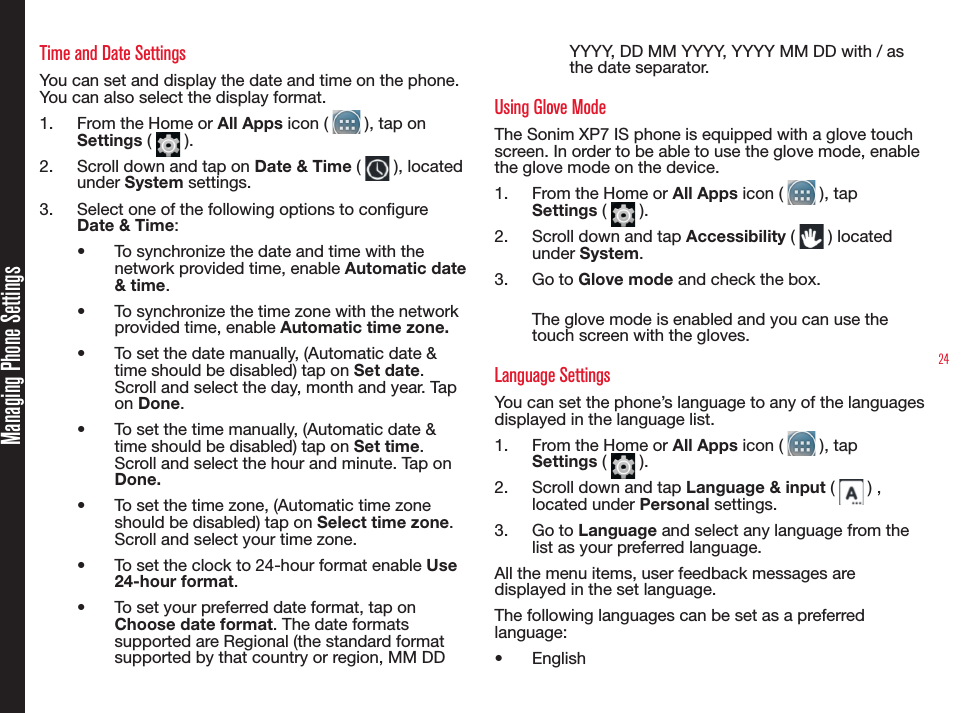 24Time and Date SettingsYou can set and display the date and time on the phone. You can also select the display format. 1.  From the Home or All Apps icon (   ), tap on Settings (   ).2.  Scroll down and tap on Date &amp; Time (   ), located under System settings.3.  Select one of the following options to congure Date &amp; Time:•  To synchronize the date and time with the network provided time, enable Automatic date &amp; time.•  To synchronize the time zone with the network provided time, enable Automatic time zone.•  To set the date manually, (Automatic date &amp; time should be disabled) tap on Set date. Scroll and select the day, month and year. Tap on Done.•  To set the time manually, (Automatic date &amp; time should be disabled) tap on Set time. Scroll and select the hour and minute. Tap on Done.•  To set the time zone, (Automatic time zone should be disabled) tap on Select time zone. Scroll and select your time zone. •  To set the clock to 24-hour format enable Use 24-hour format.•  To set your preferred date format, tap on Choose date format. The date formats supported are Regional (the standard format supported by that country or region, MM DD YYYY, DD MM YYYY, YYYY MM DD with / as the date separator.Using Glove ModeThe Sonim XP7 IS phone is equipped with a glove touch screen. In order to be able to use the glove mode, enable the glove mode on the device.1.  From the Home or All Apps icon (   ), tap Settings (   ).2.  Scroll down and tap Accessibility (   ) located under System.3.  Go to Glove mode and check the box.The glove mode is enabled and you can use the touch screen with the gloves.Language Settings You can set the phone’s language to any of the languages displayed in the language list.1.  From the Home or All Apps icon (   ), tap Settings (   ).2.  Scroll down and tap Language &amp; input (   ) , located under Personal settings.3.  Go to Language and select any language from the list as your preferred language.All the menu items, user feedback messages are displayed in the set language.The following languages can be set as a preferred language:•  EnglishManaging Phone Settings
