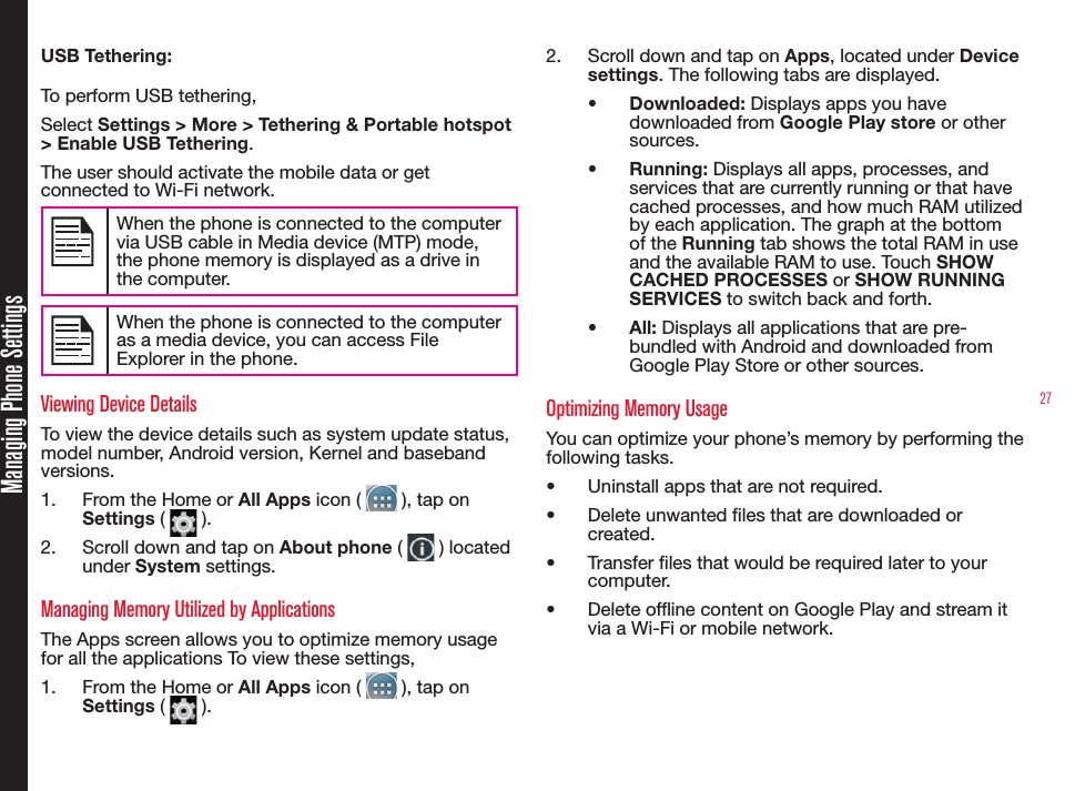 27Managing Phone SettingsUSB Tethering: To perform USB tethering,Select Settings &gt; More &gt; Tethering &amp; Portable hotspot &gt; Enable USB Tethering. The user should activate the mobile data or get connected to Wi-Fi network. When the phone is connected to the computer via USB cable in Media device (MTP) mode, the phone memory is displayed as a drive in the computer.When the phone is connected to the computer as a media device, you can access File Explorer in the phone. Viewing Device DetailsTo view the device details such as system update status, model number, Android version, Kernel and baseband versions.1.  From the Home or All Apps icon (   ), tap on Settings (   ).2.  Scroll down and tap on About phone (   ) located under System settings.Managing Memory Utilized by ApplicationsThe Apps screen allows you to optimize memory usage  for all the applications To view these settings,1.  From the Home or All Apps icon (   ), tap on Settings (   ).2.  Scroll down and tap on Apps, located under Device settings. The following tabs are displayed.•  Downloaded: Displays apps you have downloaded from Google Play store or other sources.•  Running: Displays all apps, processes, and services that are currently running or that have cached processes, and how much RAM utilized by each application. The graph at the bottom of the Running tab shows the total RAM in use and the available RAM to use. Touch SHOW CACHED PROCESSES or SHOW RUNNING SERVICES to switch back and forth.•  All: Displays all applications that are pre-bundled with Android and downloaded from Google Play Store or other sources.Optimizing Memory UsageYou can optimize your phone’s memory by performing the following tasks.•  Uninstall apps that are not required.•  Delete unwanted les that are downloaded or created.•  Transfer les that would be required later to your computer.•  Delete ofine content on Google Play and stream it via a Wi-Fi or mobile network.