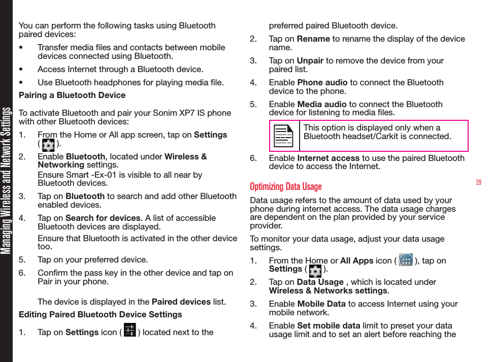 29Managing Wireless and Network SettingsYou can perform the following tasks using Bluetooth paired devices: •  Transfer media les and contacts between mobile devices connected using Bluetooth.•  Access Internet through a Bluetooth device.•  Use Bluetooth headphones for playing media le.Pairing a Bluetooth DeviceTo activate Bluetooth and pair your Sonim XP7 IS phone with other Bluetooth devices:1.  From the Home or All app screen, tap on Settings (   ). 2.  Enable Bluetooth, located under Wireless &amp; Networking settings.Ensure Smart -Ex-01 is visible to all near by Bluetooth devices.3.  Tap on Bluetooth to search and add other Bluetooth enabled devices.4.  Tap on Search for devices. A list of accessible Bluetooth devices are displayed.Ensure that Bluetooth is activated in the other device too.5.  Tap on your preferred device. 6.  Conrm the pass key in the other device and tap on Pair in your phone. The device is displayed in the Paired devices list.Editing Paired Bluetooth Device Settings1.  Tap on Settings icon (   ) located next to the preferred paired Bluetooth device.2.  Tap on Rename to rename the display of the device name.3.  Tap on Unpair to remove the device from your paired list.4.  Enable Phone audio to connect the Bluetooth device to the phone.5.  Enable Media audio to connect the Bluetooth device for listening to media les.This option is displayed only when a Bluetooth headset/Carkit is connected. 6.  Enable Internet access to use the paired Bluetooth device to access the Internet.Optimizing Data UsageData usage refers to the amount of data used by your phone during internet access. The data usage charges are dependent on the plan provided by your service provider.To monitor your data usage, adjust your data usage settings. 1.  From the Home or All Apps icon (   ), tap on Settings (   ).2.  Tap on Data Usage , which is located under Wireless &amp; Networks settings.3.  Enable Mobile Data to access Internet using your mobile network.4.  Enable Set mobile data limit to preset your data usage limit and to set an alert before reaching the 