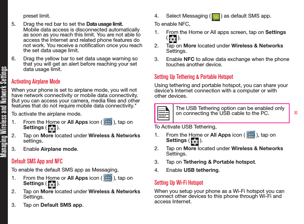 30Managing Wireless and Network Settingspreset limit.5.  Drag the red bar to set the Data usage limit.Mobile data access is disconnected automatically as soon as you reach this limit. You are not able to access the Internet and related phone features do not work. You receive a notication once you reach the set data usage limit.6.  Drag the yellow bar to set data usage warning so that you will get an alert before reaching your set data usage limit.Activating Airplane Mode When your phone is set to airplane mode, you will not have network connectivity or mobile data connectivity. But you can access your camera, media les and other features that do not require mobile data connectivity.&quot; To activate the airplane mode.1.  From the Home or All Apps icon (   ), tap on Settings (   ).2.  Tap on More located under Wireless &amp; Networks settings.3.  Enable Airplane mode.Default SMS App and NFCTo enable the default SMS app as Messaging, 1.  From the Home or All Apps icon (   ), tap on Settings (   ).2.  Tap on More located under Wireless &amp; Networks Settings.3.  Tap on Default SMS app.4.  Select Messaging (   ) as default SMS app.To enable NFC,1.  From the Home or All apps screen, tap on Settings (   ).2.  Tap on More located under Wireless &amp; Networks Settings.3.  Enable NFC to allow data exchange when the phone touches another device.Setting Up Tethering &amp; Portable HotspotUsing tethering and portable hotspot, you can share your device’s Internet connection with a computer or with other devices. The USB Tethering option can be enabled only on connecting the USB cable to the PC.To Activate USB Tethering,1.  From the Home or All Apps icon (   ), tap on Settings (   ).2.  Tap on More located under Wireless &amp; Networks Settings.3.  Tap on Tethering &amp; Portable hotspot.4.  Enable USB tethering.Setting Up Wi-Fi HotspotWhen you setup your phone as a Wi-Fi hotspot you can connect other devices to this phone through Wi-Fi and access Internet.