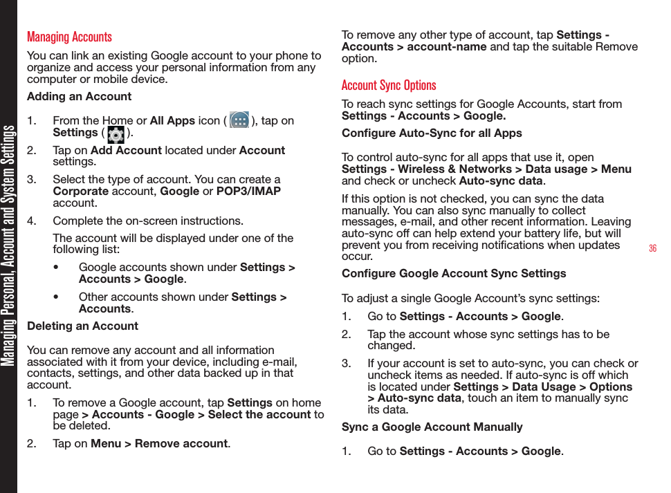 36Managing AccountsYou can link an existing Google account to your phone to organize and access your personal information from any computer or mobile device.Adding an Account1.  From the Home or All Apps icon (   ), tap on  Settings (   ).2.  Tap on Add Account located under Account settings.3.  Select the type of account. You can create a Corporate account, Google or POP3/IMAP account.4.  Complete the on-screen instructions.The account will be displayed under one of the following list:•  Google accounts shown under Settings &gt; Accounts &gt; Google.•  Other accounts shown under Settings &gt; Accounts.Deleting an AccountYou can remove any account and all information associated with it from your device, including e-mail, contacts, settings, and other data backed up in that account.1.  To remove a Google account, tap Settings on home page &gt; Accounts - Google &gt; Select the account to be deleted. 2.  Tap on Menu &gt; Remove account.To remove any other type of account, tap Settings - Accounts &gt; account-name and tap the suitable Remove option.Account Sync OptionsTo reach sync settings for Google Accounts, start from Settings - Accounts &gt; Google.Congure Auto-Sync for all AppsTo control auto-sync for all apps that use it, open Settings - Wireless &amp; Networks &gt; Data usage &gt; Menu and check or uncheck Auto-sync data. If this option is not checked, you can sync the data manually. You can also sync manually to collect messages, e-mail, and other recent information. Leaving auto-sync off can help extend your battery life, but will prevent you from receiving notications when updates occur.Congure Google Account Sync SettingsTo adjust a single Google Account’s sync settings:1.  Go to Settings - Accounts &gt; Google.2.  Tap the account whose sync settings has to be changed.3.  If your account is set to auto-sync, you can check or uncheck items as needed. If auto-sync is off which is located under Settings &gt; Data Usage &gt; Options &gt; Auto-sync data, touch an item to manually sync its data.Sync a Google Account Manually1.  Go to Settings - Accounts &gt; Google.Managing Personal, Account and System Settings