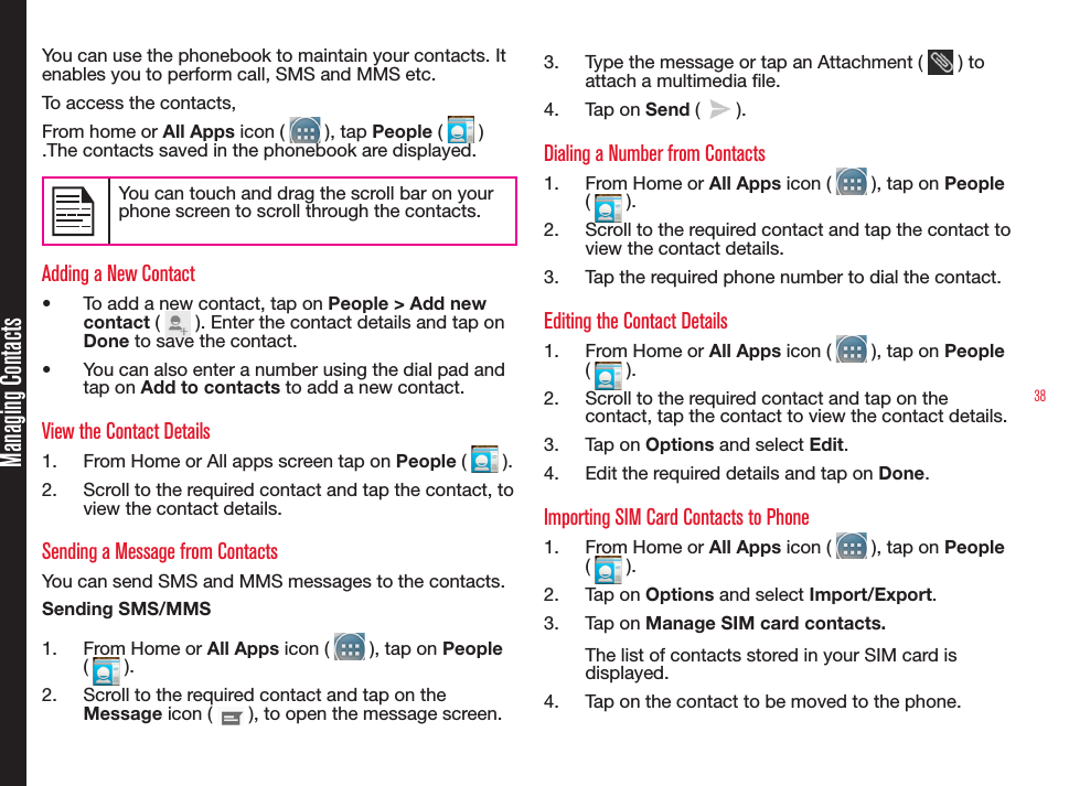38You can use the phonebook to maintain your contacts. It enables you to perform call, SMS and MMS etc. To access the contacts, From home or All Apps icon (   ), tap People (   ) .The contacts saved in the phonebook are displayed.You can touch and drag the scroll bar on your phone screen to scroll through the contacts.Adding a New Contact•  To add a new contact, tap on People &gt; Add new contact (   ). Enter the contact details and tap on Done to save the contact.•  You can also enter a number using the dial pad and tap on Add to contacts to add a new contact.View the Contact Details1.  From Home or All apps screen tap on People (   ).2.  Scroll to the required contact and tap the contact, to view the contact details.Sending a Message from ContactsYou can send SMS and MMS messages to the contacts. Sending SMS/MMS1.  From Home or All Apps icon (   ), tap on People (   ). 2.  Scroll to the required contact and tap on the Message icon (   ), to open the message screen.3.  Type the message or tap an Attachment (   ) to attach a multimedia le.4.  Tap on Send (   ).Dialing a Number from Contacts1.  From Home or All Apps icon (   ), tap on People (   ).2.  Scroll to the required contact and tap the contact to view the contact details.3.  Tap the required phone number to dial the contact.Editing the Contact Details1.  From Home or All Apps icon (   ), tap on People (   ).2.  Scroll to the required contact and tap on the contact, tap the contact to view the contact details.3.  Tap on Options and select Edit.4.  Edit the required details and tap on Done.Importing SIM Card Contacts to Phone1.  From Home or All Apps icon (   ), tap on People (   ).2.  Tap on Options and select Import/Export.3.  Tap on Manage SIM card contacts.The list of contacts stored in your SIM card is displayed.4.  Tap on the contact to be moved to the phone.Managing Contacts