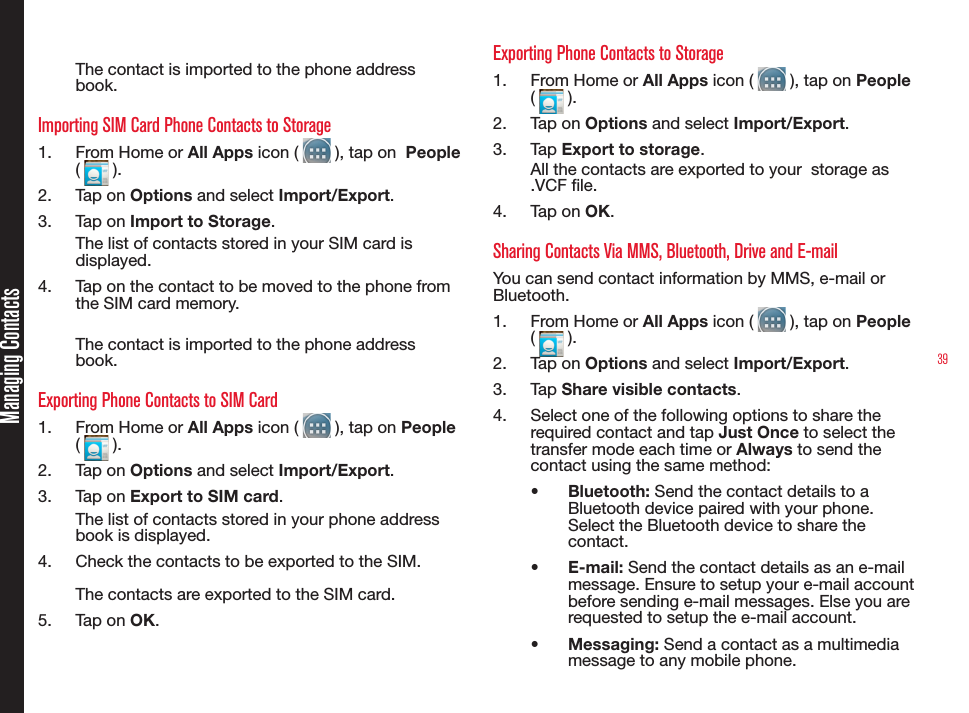 39The contact is imported to the phone address book.Importing SIM Card Phone Contacts to Storage1.  From Home or All Apps icon (   ), tap on  People (   ).2.  Tap on Options and select Import/Export.3.  Tap on Import to Storage.The list of contacts stored in your SIM card is displayed.4.  Tap on the contact to be moved to the phone from the SIM card memory.The contact is imported to the phone address book.Exporting Phone Contacts to SIM Card1.  From Home or All Apps icon (   ), tap on People (   ).2.  Tap on Options and select Import/Export.3.  Tap on Export to SIM card.The list of contacts stored in your phone address book is displayed.4.  Check the contacts to be exported to the SIM.The contacts are exported to the SIM card.5.  Tap on OK.Exporting Phone Contacts to Storage1.  From Home or All Apps icon (   ), tap on People (   ).2.  Tap on Options and select Import/Export.3.  Tap Export to storage.All the contacts are exported to your  storage as .VCF le.4.  Tap on OK.Sharing Contacts Via MMS, Bluetooth, Drive and E-mailYou can send contact information by MMS, e-mail or Bluetooth.1.  From Home or All Apps icon (   ), tap on People (   ).2.  Tap on Options and select Import/Export.3.  Tap Share visible contacts.4.  Select one of the following options to share the required contact and tap Just Once to select the transfer mode each time or Always to send the contact using the same method:•  Bluetooth: Send the contact details to a Bluetooth device paired with your phone. Select the Bluetooth device to share the contact.•  E-mail: Send the contact details as an e-mail message. Ensure to setup your e-mail account before sending e-mail messages. Else you are requested to setup the e-mail account.•  Messaging: Send a contact as a multimedia message to any mobile phone.Managing Contacts