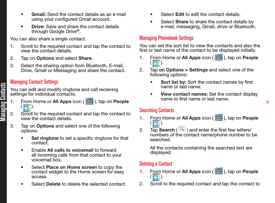 40Managing Contacts•  Gmail: Send the contact details as an e-mail using your congured Gmail account.•  Drive: Save and share the contact details through Google Drive™.You can also share a single contact.1.  Scroll to the required contact and tap the contact to view the contact details.2.  Tap on Options and select Share.3.  Select the sharing option from Bluetooth, E-mail, Drive, Gmail or Messaging and share the contact.Managing Contact SettingsYou can edit and modify ringtone and call receiving settings for individual contacts.1.  From Home or All Apps icon (   ), tap on People (   ).2.  Scroll to the required contact and tap the contact to view the contact details.3.  Tap on Options and select one of the following options:•  Set ringtone to set a specic ringtone for that  contact.•  Enable All calls to voicemail to forward all incoming calls from that contact to your voicemail box.•  Select Place on Home screen to copy the contact widget to the Home screen for easy access.•  Select Delete to delete the selected contact.•  Select Edit to edit the contact details.•  Select Share to share the contact details by e-mail, messaging, Gmail, drive or Bluetooth.Managing Phonebook SettingsYou can set the sort list to view the contacts and also the rst or last name of the contact to be displayed initially.1.  From Home or All Apps icon (   ), tap on People (   ).2.  Ta p  on Options &gt; Settings and select one of the following options:•  Sort list by: Sort the contact names by rst name or last name.•  View contact names: Set the contact display name to rst name or last name.Searching Contacts1.  From Home or All Apps icon (   ), tap on People (   ).2.  Tap Search (   ) and enter the rst few letters/ numbers of the contact name/phone number to be searched.All the contacts containing the searched text are displayed.Deleting a Contact1.  From Home or All Apps icon (   ), tap on People (   ).2.  Scroll to the required contact and tap the contact to 