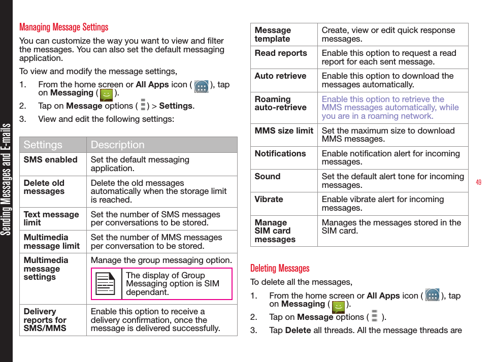 49Sending Messages and E-mailsManaging Message SettingsYou can customize the way you want to view and lter the messages. You can also set the default messaging application.To view and modify the message settings,1.  From the home screen or All Apps icon (   ), tap on Messaging (   ).2.  Tap on Message options (   ) &gt; Settings. 3.  View and edit the following settings:Settings DescriptionSMS enabled  Set the default messaging application.Delete old messagesDelete the old messages automatically when the storage limit is reached.Text message limitSet the number of SMS messages per conversations to be stored.Multimedia message limitSet the number of MMS messages per conversation to be stored.Multimedia message settingsManage the group messaging option.The display of Group Messaging option is SIM dependant.Delivery reports for SMS/MMSEnable this option to receive a delivery conrmation, once the message is delivered successfully.Message templateCreate, view or edit quick response messages.Read reports Enable this option to request a read report for each sent message. Auto retrieve Enable this option to download the messages automatically.Roaming auto-retrieveEnable this option to retrieve the MMS messages automatically, while you are in a roaming network.MMS size limit Set the maximum size to download MMS messages.Notications Enable notication alert for incoming messages.Sound Set the default alert tone for incoming messages.Vibrate Enable vibrate alert for incoming messages.Manage SIM card messages Manages the messages stored in the SIM card.Deleting MessagesTo delete all the messages,1.  From the home screen or All Apps icon (   ), tap on Messaging (   ).2.  Tap on Message options (   ). 3.  Tap Delete all threads. All the message threads are 