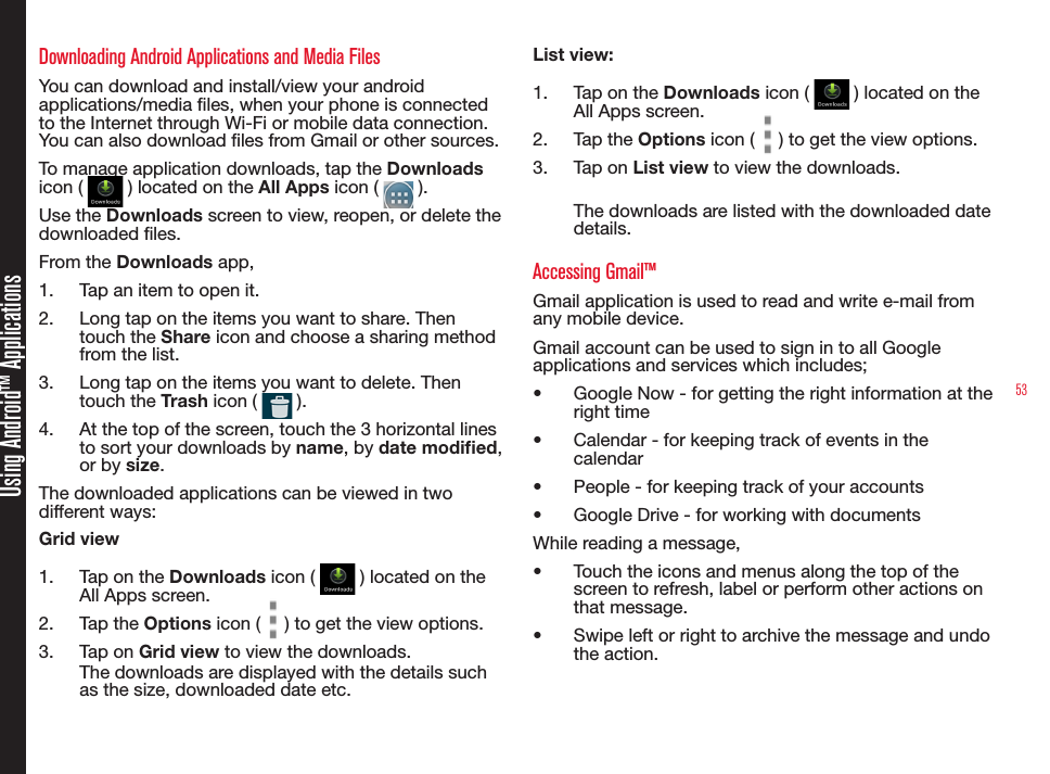 53Using Android™ ApplicationsDownloading Android Applications and Media FilesYou can download and install/view your android applications/media les, when your phone is connected to the Internet through Wi-Fi or mobile data connection. You can also download les from Gmail or other sources.To manage application downloads, tap the Downloads icon (   ) located on the All Apps icon (   ).Use the Downloads screen to view, reopen, or delete the downloaded les.From the Downloads app,1.  Tap an item to open it.2.  Long tap on the items you want to share. Then touch the Share icon and choose a sharing method from the list.3.  Long tap on the items you want to delete. Then touch the Trash icon (   ).4.  At the top of the screen, touch the 3 horizontal lines to sort your downloads by name, by date modied, or by size.The downloaded applications can be viewed in two different ways:Grid view1.  Tap on the Downloads icon (   ) located on the All Apps screen.2.  Tap the Options icon (   ) to get the view options.3.  Tap on Grid view to view the downloads.The downloads are displayed with the details such as the size, downloaded date etc. List view:1.  Tap on the Downloads icon (   ) located on the All Apps screen.2.  Tap the Options icon (   ) to get the view options.3.  Tap on List view to view the downloads.The downloads are listed with the downloaded date details.Accessing Gmail™Gmail application is used to read and write e-mail from any mobile device.Gmail account can be used to sign in to all Google applications and services which includes;•  Google Now - for getting the right information at the right time•  Calendar - for keeping track of events in the calendar •  People - for keeping track of your accounts•  Google Drive - for working with documentsWhile reading a message, •  Touch the icons and menus along the top of the screen to refresh, label or perform other actions on that message.•  Swipe left or right to archive the message and undo the action. 