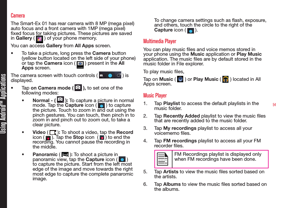 54Using Android™ ApplicationsCameraThe Smart-Ex 01 has rear camera with 8 MP (mega pixel) auto focus and a front camera with 1MP (mega pixel) xed focus for taking pictures. These pictures are saved in Gallery (   ) of your phone memory. You can access Gallery from All Apps screen. •  To take a picture, long press the Camera button (yellow button located on the left side of your phone) or tap the Camera icon (   ) present in the All Apps screen.The camera screen with touch controls (   ) is displayed.•  Tap on Camera mode (   ), to set one of the following modes:•  Normal - (   ): To capture a picture in normal mode. Tap the Capture icon (   ) to capture the picture. Touch to zoom in and out using the pinch gestures. You can touch, then pinch in to zoom in and pinch out to zoom out, to take a clear picture.•  Video (   ): To shoot a video, tap the Record icon (   ). Tap the Stop icon  (   ) to end the recording. You cannot pause the recording in the middle.•  Panoramic (   ): To shoot a picture in panoramic view, tap the Capture icon (   ) to capture the picture. Start from the left most edge of the image and move towards the right most edge to capture the complete panaromic image.To change camera settings such as ash, exposure, and others, touch the circle to the right of the Capture icon (   ).Multimedia Player You can play music les and voice memos stored in your phone using the Music application or Play Music application. The music les are by default stored in the music folder in File explorer.To play music les, Tap on Music (   ) or Play Music (   ) located in All Apps screen.Music Player1.  Tap Playlist to access the default playlists in the music folder.2.  Tap Recently Added playlist to view the music les that are recently added to the music folder.3.  Tap My recordings playlist to access all your voicememo les.4.  Tap FM recordings playlist to access all your FM recorder les.FM Recordings playlist is displayed only when FM recordings have been done.5.  Tap Artists to view the music les sorted based on the artists.6.  Tap Albums to view the music les sorted based on the albums.