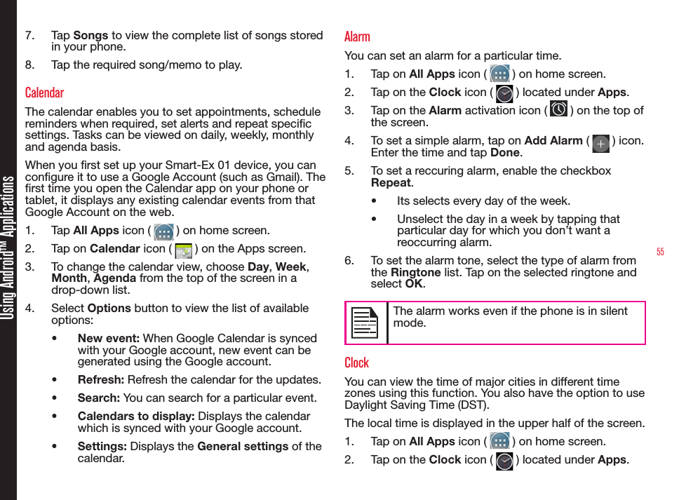 55Using Android™ Applications7.  Tap Songs to view the complete list of songs stored in your phone.8.  Tap the required song/memo to play.CalendarThe calendar enables you to set appointments, schedule reminders when required, set alerts and repeat specic settings. Tasks can be viewed on daily, weekly, monthly and agenda basis.When you rst set up your Smart-Ex 01 device, you can congure it to use a Google Account (such as Gmail). The rst time you open the Calendar app on your phone or tablet, it displays any existing calendar events from that Google Account on the web.1.  Tap All Apps icon (   ) on home screen.2.  Tap on Calendar icon (   ) on the Apps screen.3.  To change the calendar view, choose Day, Week, Month, Agenda from the top of the screen in a drop-down list.4.  Select Options button to view the list of available options:•  New event: When Google Calendar is synced with your Google account, new event can be generated using the Google account.•  Refresh: Refresh the calendar for the updates.•  Search: You can search for a particular event.•  Calendars to display: Displays the calendar which is synced with your Google account.•  Settings: Displays the General settings of the calendar.AlarmYou can set an alarm for a particular time.1.  Tap on All Apps icon (   ) on home screen.2.  Tap on the Clock icon (   ) located under Apps.3.  Tap on the Alarm activation icon (   ) on the top of the screen.4.  To set a simple alarm, tap on Add Alarm (   ) icon. Enter the time and tap Done.5.  To set a reccuring alarm, enable the checkbox  Repeat. •  Its selects every day of the week.•  Unselect the day in a week by tapping that particular day for which you don’t want a reoccurring alarm.6.  To set the alarm tone, select the type of alarm from the Ringtone list. Tap on the selected ringtone and select OK.The alarm works even if the phone is in silent mode. ClockYou can view the time of major cities in different time zones using this function. You also have the option to use Daylight Saving Time (DST).The local time is displayed in the upper half of the screen.1.  Tap on All Apps icon (   ) on home screen.2.  Tap on the Clock icon (   ) located under Apps.