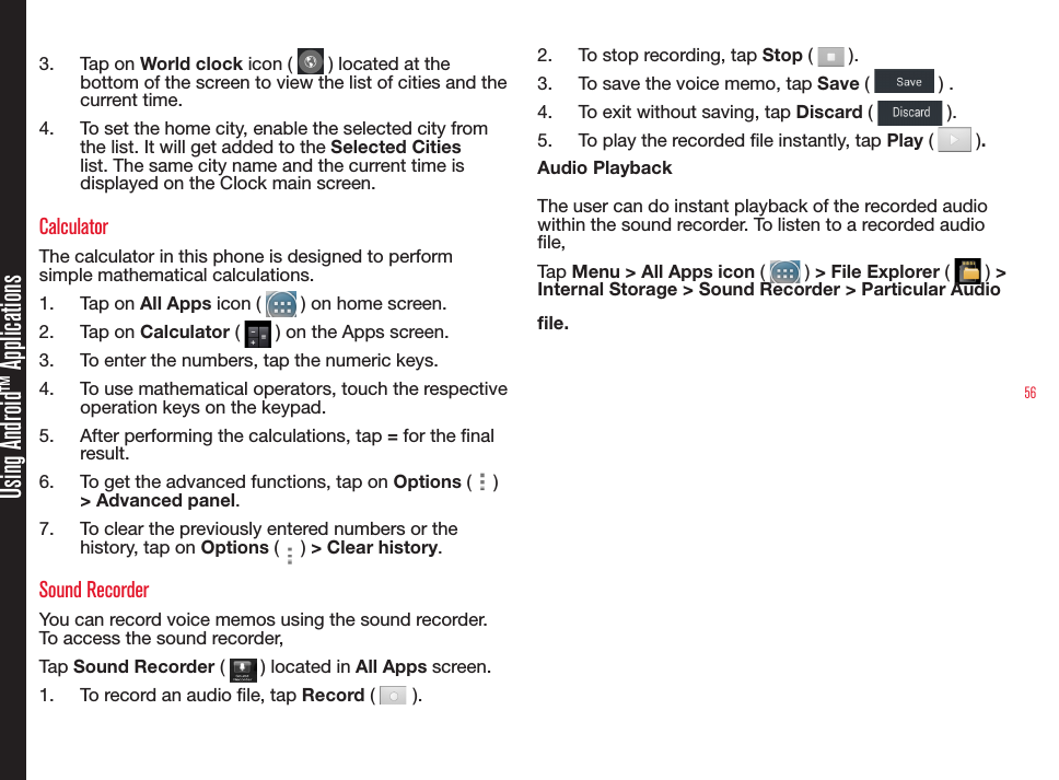 56Using Android™ Applications3.  Tap on World clock icon (   ) located at the bottom of the screen to view the list of cities and the current time.4.  To set the home city, enable the selected city from the list. It will get added to the Selected Cities list. The same city name and the current time is displayed on the Clock main screen.CalculatorThe calculator in this phone is designed to perform simple mathematical calculations. 1.  Tap on All Apps icon (   ) on home screen.2.  Tap on Calculator (   ) on the Apps screen.3.  To enter the numbers, tap the numeric keys.4.  To use mathematical operators, touch the respective  operation keys on the keypad.5.  After performing the calculations, tap = for the nal result.6.  To get the advanced functions, tap on Options (   ) &gt; Advanced panel.7.  To clear the previously entered numbers or the history, tap on Options (   ) &gt; Clear history.Sound RecorderYou can record voice memos using the sound recorder. To access the sound recorder, Tap Sound Recorder (   ) located in All Apps screen.1.  To record an audio le, tap Record (   ).2.  To stop recording, tap Stop (   ).3.  To save the voice memo, tap Save (   ) .4.  To exit without saving, tap Discard (   ).5.  To play the recorded le instantly, tap Play (   ).Audio PlaybackThe user can do instant playback of the recorded audio within the sound recorder. To listen to a recorded audio le, Tap Menu &gt; All Apps icon (   ) &gt; File Explorer (   ) &gt; Internal Storage &gt; Sound Recorder &gt; Particular Audio le.