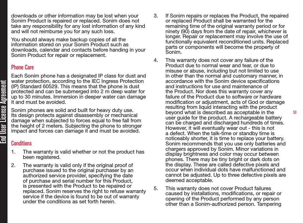 59End User License Agreementdownloads or other information may be lost when your Sonim Product is repaired or replaced. Sonim does not take any responsibility for any lost information of any kind and will not reimburse you for any such loss.You should always make backup copies of all the information stored on your Sonim Product such as downloads, calendar and contacts before handing in your Sonim Product for repair or replacement.Phone CareEach Sonim phone has a designated IP class for dust and water protection, according to the IEC Ingress Protection (IP) Standard 60529. This means that the phone is dust  protected and can be submerged into 2 m deep water for up to 30 minutes. Immersion in deeper water can damage it and must be avoided.Sonim phones are solid and built for heavy duty use. Its design protects against disassembly or mechanical damage when subjected to forces equal to free fall from the height of 2 meters. Subjecting the phone to stronger impact and forces can damage it and must be avoided.Conditions1.  The warranty is valid whether or not the product has been registered.2.  The warranty is valid only if the original proof of purchase issued to the original purchaser by an authorized service provider, specifying the date of purchase and serial number for this Product, is presented with the Product to be repaired or replaced. Sonim reserves the right to refuse warranty service if the device is found to be out of warranty under the conditions as set forth herein.3.  If Sonim repairs or replaces the Product, the repaired or replaced Product shall be warranted for the remaining time of the original warranty period or for ninety (90) days from the date of repair, whichever is longer. Repair or replacement may involve the use of functionally equivalent reconditioned units. Replaced parts or components will become the property of Sonim.4.  This warranty does not cover any failure of the Product due to normal wear and tear, or due to misuse or abuse, including but not limited to use in other than the normal and customary manner, in accordance with the Sonim device specications and instructions for use and maintenance of the Product. Nor does this warranty cover any failure of the Product due to software or hardware modication or adjustment, acts of God or damage resulting from liquid interacting with the product beyond what is described as acceptable in the user guide for the product. A rechargeable battery can be charged and discharged hundreds of times. However, it will eventually wear out - this is not a defect. When the talk-time or standby time is noticeably shorter, it is time to replace your battery. Sonim recommends that you use only batteries and chargers approved by Sonim. Minor variations in display brightness and color may occur between phones. There may be tiny bright or dark dots on the display. These are called defective pixels and occur when individual dots have malfunctioned and cannot be adjusted. Up to three defective pixels are deemed acceptable.5.  This warranty does not cover Product failures caused by installations, modications, or repair or opening of the Product performed by any person other than a Sonim-authorized person. Tampering 