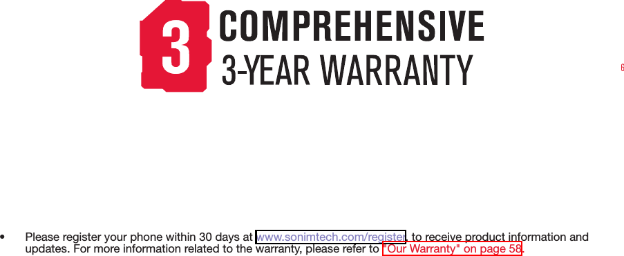 6•  Please register your phone within 30 days at www.sonimtech.com/register, to receive product information and updates. For more information related to the warranty, please refer to &quot;Our Warranty&quot; on page 58.