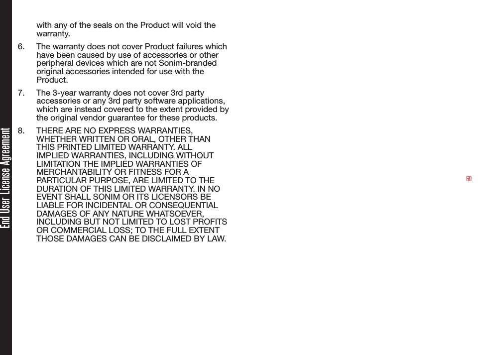 60End User License Agreementwith any of the seals on the Product will void the warranty.6.  The warranty does not cover Product failures which have been caused by use of accessories or other peripheral devices which are not Sonim-branded original accessories intended for use with the Product.7.  The 3-year warranty does not cover 3rd party accessories or any 3rd party software applications, which are instead covered to the extent provided by the original vendor guarantee for these products.8.  THERE ARE NO EXPRESS WARRANTIES, WHETHER WRITTEN OR ORAL, OTHER THAN THIS PRINTED LIMITED WARRANTY. ALL IMPLIED WARRANTIES, INCLUDING WITHOUT LIMITATION THE IMPLIED WARRANTIES OF MERCHANTABILITY OR FITNESS FOR A PARTICULAR PURPOSE, ARE LIMITED TO THE DURATION OF THIS LIMITED WARRANTY. IN NO EVENT SHALL SONIM OR ITS LICENSORS BE LIABLE FOR INCIDENTAL OR CONSEQUENTIAL DAMAGES OF ANY NATURE WHATSOEVER, INCLUDING BUT NOT LIMITED TO LOST PROFITS OR COMMERCIAL LOSS; TO THE FULL EXTENT THOSE DAMAGES CAN BE DISCLAIMED BY LAW.