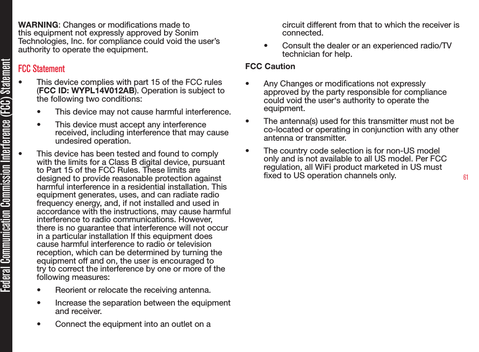 61Federal Communication Commission Interference (FCC) StatementWARNING: Changes or modications made to this equipment not expressly approved by Sonim Technologies, Inc. for compliance could void the user’s authority to operate the equipment.FCC Statement• This device complies with part 15 of the FCC rules (FCC ID: WYPL14V012AB). Operation is subject to the following two conditions:• This device may not cause harmful interference.• This device must accept any interference received, including interference that may cause undesired operation.• This device has been tested and found to comply with the limits for a Class B digital device, pursuant to Part 15 of the FCC Rules. These limits are designed to provide reasonable protection against harmful interference in a residential installation. This equipment generates, uses, and can radiate radio frequency energy, and, if not installed and used in accordance with the instructions, may cause harmful interference to radio communications. However, there is no guarantee that interference will not occur in a particular installation If this equipment does cause harmful interference to radio or television reception, which can be determined by turning the equipment off and on, the user is encouraged to try to correct the interference by one or more of the following measures:• Reorient or relocate the receiving antenna.• Increase the separation between the equipment and receiver.• Connect the equipment into an outlet on a circuit different from that to which the receiver is connected.• Consult the dealer or an experienced radio/TV technician for help.FCC Caution• Any Changes or modications not expressly approved by the party responsible for compliance could void the user‘s authority to operate the equipment.• The antenna(s) used for this transmitter must not be co-located or operating in conjunction with any other antenna or transmitter.• The country code selection is for non-US model only and is not available to all US model. Per FCC regulation, all WiFi product marketed in US must xed to US operation channels only. 