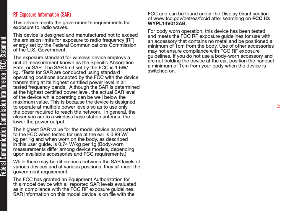 62RF Exposure Information (SAR)This device meets the government’s requirements for exposure to radio waves.This device is designed and manufactured not to exceed the emission limits for exposure to radio frequency (RF) energy set by the Federal Communications Commission of the U.S. Government.  The exposure standard for wireless device employs a unit of measurement known as the Specic Absorption Rate, or SAR. The SAR limit set by the FCC is 1.6W/kg. *Tests for SAR are conducted using standard operating positions accepted by the FCC with the device transmitting at its highest certied power level in all tested frequency bands.  Although the SAR is determined at the highest certied power level, the actual SAR level of the device while operating can be well below the maximum value. This is because the device is designed to operate at multiple power levels so as to use only the poser required to reach the network.  In general, the closer you are to a wireless base station antenna, the lower the power output.The highest SAR value for the model device as reported to the FCC when tested for use at the ear is 0.89 W/kg per 1g and when worn on the body, as described in this user guide, is 0.74 W/kg per 1g (Body-worn measurements differ among device models, depending upon available accessories and FCC requirements.)While there may be differences between the SAR levels of various devices and at various positions, they all meet the government requirement.The FCC has granted an Equipment Authorization for this model device with all reported SAR levels evaluated as in compliance with the FCC RF exposure guidelines. SAR information on this model device is on le with the FCC and can be found under the Display Grant section of www.fcc.gov/oet/ea/fccid after searching on FCC ID: WYPL14V012AB.For body worn operation, this device has been tested and meets the FCC RF exposure guidelines for use with an accessory that contains no metal and be positioned a minimum of 1cm from the body. Use of other accessories may not ensure compliance with FCC RF exposure guidelines. If you do not use a body-worn accessory and are not holding the device at the ear, position the handset a minimum of 1cm from your body when the device is switched on.Federal Communication Commission Interference (FCC) Statement