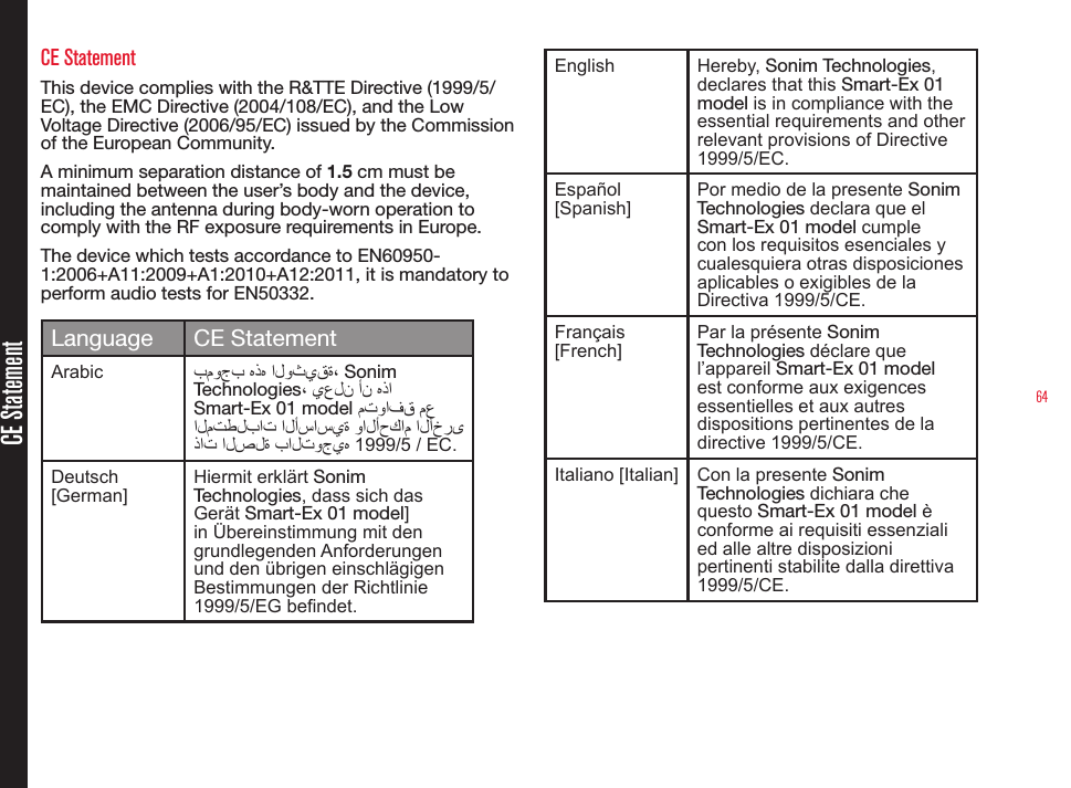 64CE StatementCE StatementThis device complies with the R&amp;TTE Directive (1999/5/EC), the EMC Directive (2004/108/EC), and the Low Voltage Directive (2006/95/EC) issued by the Commission of the European Community.A minimum separation distance of 1.5 cm must be maintained between the user’s body and the device, including the antenna during body-worn operation to comply with the RF exposure requirements in Europe.The device which tests accordance to EN60950-1:2006+A11:2009+A1:2010+A12:2011, it is mandatory to perform audio tests for EN50332.Language CE StatementArabic بموجب هذه الوثيقة، Sonim Technologies، يعلن أن هذا Smart-Ex 01 model متوافق مع المتطلبات الأساسية والأحكام الأخرى ذات الصلة بالتوجيه 1999/5 / EC.Deutsch [German]Hiermit erklärt Sonim Technologies, dass sich das Gerät Smart-Ex 01 model] in Übereinstimmung mit den grundlegenden Anforderungen und den übrigen einschlägigen Bestimmungen der Richtlinie 1999/5/EG bendet.English Hereby, Sonim Technologies, declares that this Smart-Ex 01 model is in compliance with the essential requirements and other relevant provisions of Directive 1999/5/EC.Español [Spanish] Por medio de la presente Sonim Technologies declara que el Smart-Ex 01 model cumple con los requisitos esenciales y cualesquiera otras disposiciones aplicables o exigibles de la Directiva 1999/5/CE.Français [French]Par la présente Sonim Technologies déclare que l’appareil Smart-Ex 01 model est conforme aux exigences essentielles et aux autres dispositions pertinentes de la directive 1999/5/CE.Italiano [Italian] Con la presente Sonim Technologies dichiara che questo Smart-Ex 01 model è conforme ai requisiti essenziali ed alle altre disposizioni pertinenti stabilite dalla direttiva 1999/5/CE.